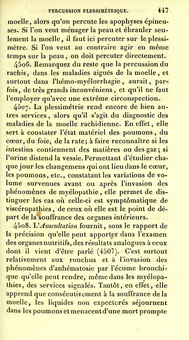 moelle, alors qu'on percute les apophyses épineu- ses. Si l'on veut ménager la peau et ébranler seu- lement la moelle, il faut ici percuter sur le plessi- mètre. Si Ton veut au contraire agir en même temps sur la peau , on doit percuter directement. 45q6. Remarquez du reste que la percussion du rachis, dans les maladies aiguës de la moelle, et surtout dans l'hémo-myélorrhagie , aurait, par- fois, de très grands inconvéniens , et qu'il ne faut l'employer qu'avec une extrême circonspection. 4507. La plessimétrie rend encore de bien au- tres services , alors qu'il s'agit du diagnostic des maladies de la moelle rachidienne. En effet, elle sert à constater l'état matériel des poumons, du cœur, du foie, de la rate; à faire reconnaître si les intestins contiennent des matières ou des gaz ; si l'urine distend la vessie. Permettant d'étudier cha- que jour les changemens qui ont lieu dans le cœur, les poumons, etc., constatant les variations de vo- lume survenues avant ou après l'invasion des phénomènes de myélopathie, elle permet de dis- tinguer les cas où celle-ci est symptômatique de viscéropathies, de ceux où elle est le point de dé- part de la souffrance des organes intérieurs. 4508. U Auscultation fournit, sous le rapport de la précision qu'elle peut apporter dans l'examen des organes nutritifs, des résultats analogues à ceux dont il vient d'être parlé (4507). C'est surtout relativement aux ronchus et à l'invasion des phénomènes d'anhématosie par l'écume bronchi- que qu'elle peut rendre, même dans les m y él apa- thies, des services signalés. Tantôt, en effet, elle apprend que consécutivement à la souffrance de la moelle, les liquides non expectorés séjournent dans les poumons et menacent d'une mort prompte