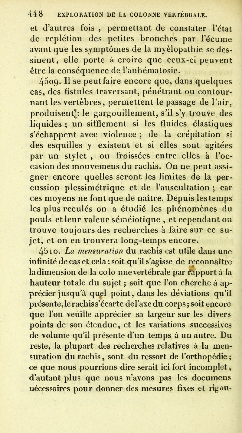 et d'autres fois , permettant de constater l'état de repiétion des petites bronches par l'écume avant que les symptômes de la myèlopathie se des- sinent, elle porte à croire que ceux-ci peuvent être la conséquence de l'anhématosie. 4509. Il se peut faire encore que, dans quelques cas, des fistules traversant, pénétrant ou contour- nant les vertèbres, permettent le passage de l'air, produisent'!*, le gargouillement, s'il s'y trouve des liquides ; un sifflement si les fluides élastiques s'échappent avec violence ; de la crépitation si des esquilles y existent et si elles sont agitées par un stylet , ou froissées entre elles à l'oc- casion des mouvemens du rachis. On ne peut assi- gner encore quelles seront les limites de la per- cussion plessimétrique et de l'auscultation ; car ces moyens ne font que de naître. Depuis les temps les plus reculés on a étudié les phénomènes du pouls et leur valeur séméiotique , et cependant on trouve toujours des recherches à faire sur ce su- jet, et on en trouvera long-temps encore. 4510. La mensuration du rachis est utile dans une infinité de cas et cela : soit qu'il s'agisse de reconnaître la dimension de la colo nne vertébrale par tapport à la hauteur totale du sujet ; soit que l'on cherche à ap- précier jusqu'à quel point, dans les déviations qu'il présente, le rachis s'écarte de l'axe du corps; soit encore que l'on veuille apprécier sa largeur sur les divers points de son étendue, et les variations successives de volume qu'il présente d'un temps à un autre. Du reste, la plupart des recherches relatives à la men- suration du rachis, sont du ressort de l'orthopédie ; ce que nous pourrions dire serait ici fort incomplet, d'autant plus que nous n'avons pas les documens nécessaires pour donner des mesures fixes et rigou-
