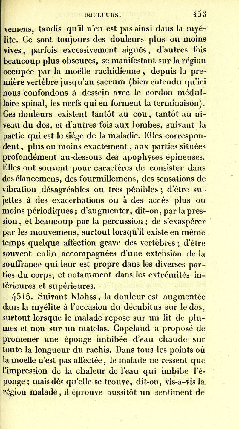 vemens, tandis qu'il n'en est pas ainsi dans la myé- lite. Ce sont toujours des douleurs plus ou moins vives, parfois excessivement aiguës, d'autres fois beaucoup plus obscures, se manifestant sur la région occupée par la moelle rachidienne , depuis la pre- mière vertèbre jusqu'au sacrum (bien entendu qu'ici nous confondons à dessein avec le cordon médul- laire spinal, les nerfs qui en forment la terminaison). Ces douleurs existent tantôt au cou, tantôt au ni- veau du dos, et d'autres fois aux lombes, suivant la partie qui est le siège de la maladie. Elles correspon- dent, plus ou moins exactement, aux parties situées profondément au-dessous des apophyses épineuses. Elles ont souvent pour caractères de consister dans desélancemens, des fourmillemens, des sensations de vibration désagréables ou très pénibles ; d'être su - jettes à des exacerbations ou à des accès plus ou moins périodiques ; d'augmenter, dit-on, par la pres- sion , et beaucoup par la percussion ; de s'exaspérer par les mouvemens, surtout lorsqu'il existe en même temps quelque affection grave des vertèbres ; d'être souvent enfin accompagnées d'une extension de la souffrance qui leur est propre dans les diverses par- ties du corps, et notamment dans les extrémités in- férieures et supérieures. 4515. Suivant Klohss, la douleur est augmentée dans la myélite à l'occasion du décubitus sur le dos, surtout lorsque le malade repose sur un lit de plu- mes et non sur un matelas. Gopeland a proposé de promener une éponge imbibée d'eau chaude sur toute la longueur du rachîs. Dans tous les points où la moelle n'est pas affectée, le malade ne ressent que l'impression de la chaleur de l'eau qui imbibe l'é- ponge; mais dès qu'elle se trouve, dit-on, vis-à-vis la région malade, il éprouve aussitôt un sentiment de