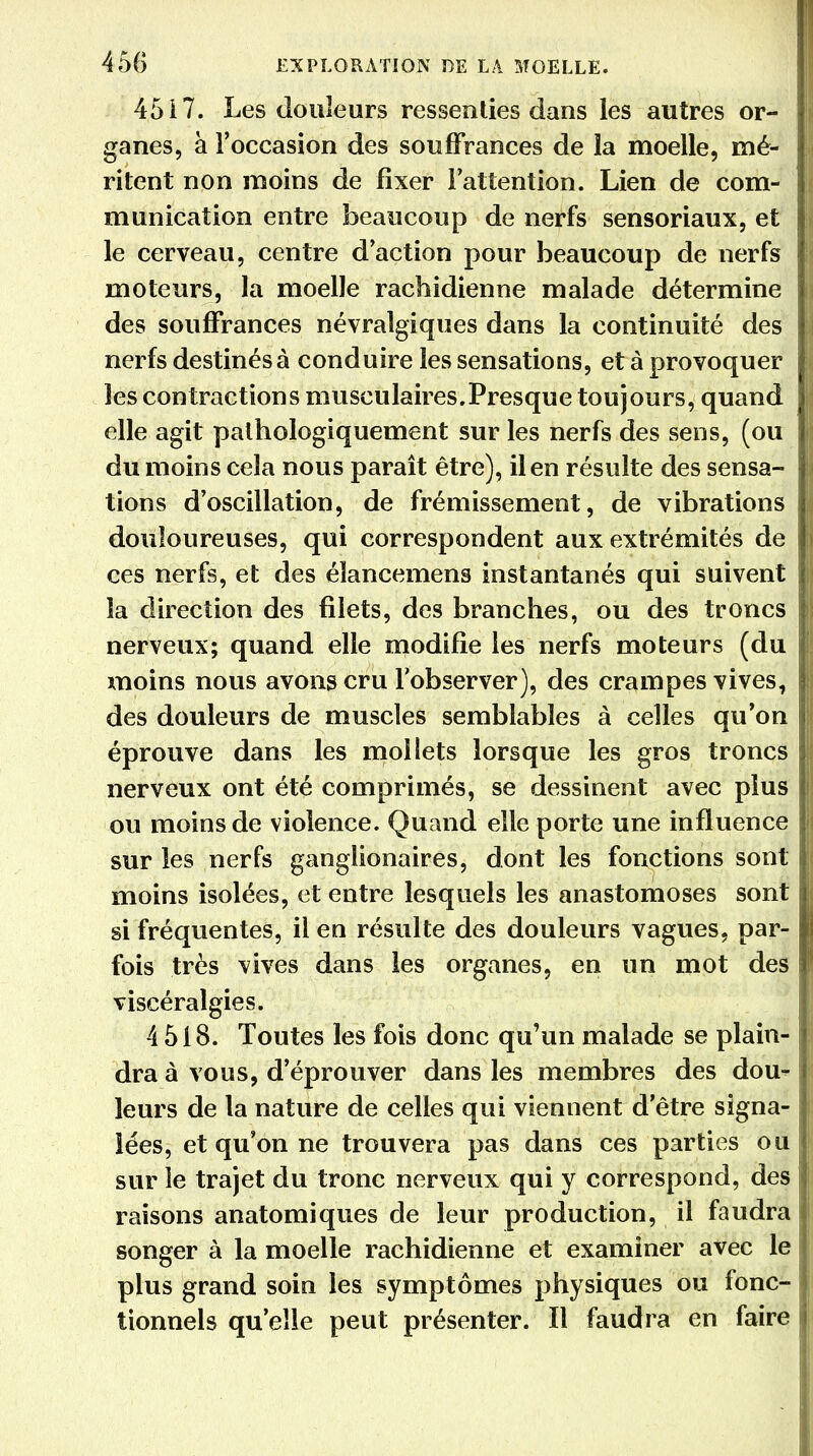 45 i 7. Les douleurs ressenties dans les autres or- ganes, à l'occasion des souffrances de la moelle, mé- ritent non moins de fixer l'attention. Lien de com- munication entre beaucoup de nerfs sensoriaux, et le cerveau, centre d'action pour beaucoup de nerfs moteurs, la moelle rachidienne malade détermine des souffrances névralgiques dans la continuité des nerfs destinés à conduire les sensations, et à provoquer les contractions musculaires.Presque toujours, quand elle agit palhologiquement sur les nerfs des sens, (ou du moins cela nous paraît être), il en résulte des sensa- tions d'oscillation, de frémissement, de vibrations douloureuses, qui correspondent aux extrémités de ces nerfs, et des élancemens instantanés qui suivent la direction des filets, des branches, ou des troncs nerveux; quand elle modifie les nerfs moteurs (du moins nous avons cru l'observer), des crampes vives, des douleurs de muscles semblables à celles qu'on éprouve dans les mollets lorsque les gros troncs nerveux ont été comprimés, se dessinent avec plus ou moins de violence. Quand elle porte une influence sur les nerfs ganglionaires, dont les fonctions sont moins isolées, et entre lesquels les anastomoses sont si fréquentes, il en résulte des douleurs vagues, par- fois très vives dans les organes, en un mot des viscéralgies. 4 518. Toutes les fois donc qu'un malade se plain- dra à vous, d'éprouver dans les membres des dou- leurs de la nature de celles qui viennent d'être signa- lées, et qu'on ne trouvera pas dans ces parties ou sur le trajet du tronc nerveux qui y correspond, des raisons anatomiques de leur production, il faudra songer à la moelle rachidienne et examiner avec le plus grand soin les symptômes physiques ou fonc- tionnels qu'elle peut présenter. Il faudra en faire