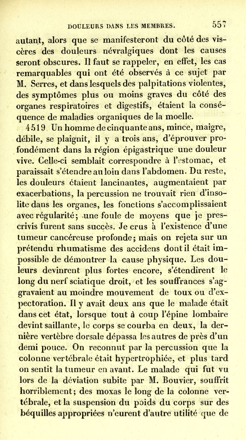 DOULEURS DANS LES MEMBRES. 557 autant, alors que se manifesteront du côté des vis- cères des douleurs névralgiques dont les causes seront obscures. Il faut se rappeler, en effet, les cas remarquables qui ont été observés à ce sujet par M. Serres, et dans lesquels des palpitations violentes, des symptômes plus ou moins graves du côté des organes respiratoires et digestifs, étaient la consé- quence de maladies organiques de la moelle. 4519 Un homme de cinquante ans, mince, maigre, débile, se plaignit, il y a trois ans, d'éprouver pro- fondément dans la région épigastrique une douleur vive. Celle-ci semblait correspondre à l'estomac, et paraissait s'étendre au loin dans l'abdomen. Du reste, les douleurs étaient lancinantes, augmentaient par exacerbations, la percussion ne trouvait rien d'inso- lite dans les organes, les fonctions s'accomplissaient avec régularité ; une foule de moyens que je pres- crivis furent sans succès. Je crus à l'existence d'une tumeur cancéreuse profonde; mais on rejeta sur un prétendu rhumatisme des accidens dont il était im- possible de démontrer la cause physique. Les dou- leurs devinrent plus fortes encore, s'étendirent le long du nerf sciatique droit, et les souffrances s'ag- gravaient au moindre mouvement de toux ou d'ex- pectoration. Il y avait deux ans que le malade était dans cet état, lorsque tout à coup l'épine lombaire devint saillante, le corps se courba en deux, la der- nière verlèbre dorsale dépassa les autres de près d'un demi pouce. On reconnut par la percussion que la colonne vertébrale était hypertrophiée, et plus tard on sentit la tumeur en avant. Le malade qui fut vu lors de la déviation subite par M. Bouvier, souffrit horriblement ; des moxas le long de la colonne ver- tébrale, et la suspension du poids du corps sur des béquilles appropriées n'eurent d'autre utilité que de