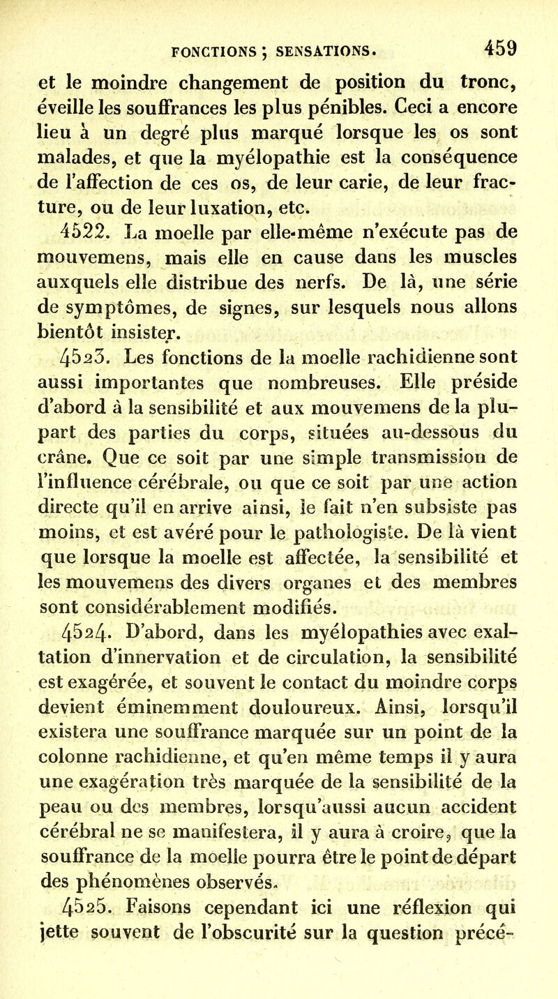 et le moindre changement de position du tronc, éveille les souffrances les plus pénibles. Ceci a encore lieu à un degré plus marqué lorsque les os sont malades, et que la myélopathie est la conséquence de l'affection de ces os, de leur carie, de leur frac- ture, ou de leur luxation, etc. 4522. La moelle par elle-même n'exécute pas de mouvemens, mais elle en cause dans les muscles auxquels elle distribue des nerfs. De là, une série de symptômes, de signes, sur lesquels nous allons bientôt insister. 45.23, Les fonctions de la moelle rachidienne sont aussi importantes que nombreuses. Elle préside d'abord à la sensibilité et aux mouvemens de la plu- part des parties du corps, situées au-dessous du crâne. Que ce soit par une simple transmission de l'influence cérébrale, ou que ce soit par une action directe qu'il en arrive ainsi, le fait n'en subsiste pas moins, et est avéré pour le pathologiste. De là vient que lorsque la moelle est affectée, la sensibilité et les mouvemens des divers organes et des membres sont considérablement modifiés. 4524. D'abord, dans les myélopathies avec exal- tation d'innervation et de circulation, la sensibilité est exagérée, et souvent le contact du moindre corps devient éminemment douloureux. Ainsi, lorsqu'il existera une souffrance marquée sur un point de la colonne rachidienne, et qu'en même temps il y aura une exagération très marquée de la sensibilité de la peau ou des membres, lorsqu'aussi aucun accident cérébral ne se manifestera, il y aura à croire, que la souffrance de la moelle pourra être le point de départ des phénomènes observés- 45s5. Faisons cependant ici une réflexion qui jette souvent de l'obscurité sur la question précé-