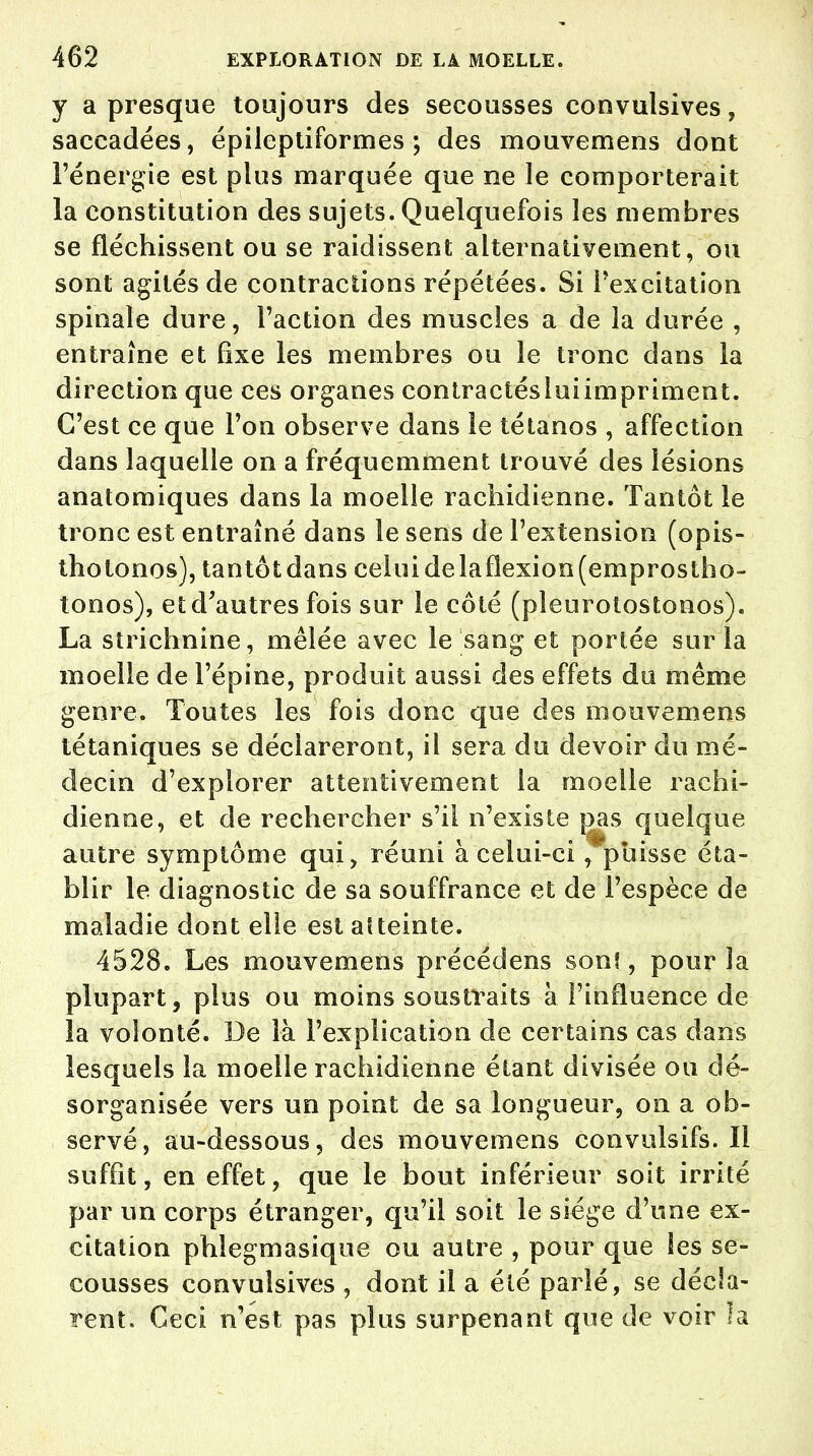 y a presque toujours des secousses convulsives, saccadées, épileptiformes ; des mouvemens dont l'énergie est plus marquée que ne le comporterait la constitution des sujets. Quelquefois les membres se fléchissent ou se raidissent alternativement, ou sont agités de contractions répétées. Si l'excitation spinale dure, Faction des muscles a de la durée , entraîne et fixe les membres ou le tronc dans la direction que ces organes contractésluiimpriment. C'est ce que l'on observe dans le tétanos , affection dans laquelle on a fréquemment trouvé des lésions anatomiques dans la moelle rachidienne. Tantôt le tronc est entraîné dans le sens de l'extension (opis- thotonos), tantôtdans celuidelaflexion(emprostho- tonos), et d'autres fois sur le côté (pleurolostonos). La strichnine, mêlée avec le sang et portée sur la moelle de l'épine, produit aussi des effets du même genre. Toutes les fois donc que des mouvemens tétaniques se déclareront, il sera du devoir du mé- decin d'explorer attentivement la moelle rachi- dienne, et de rechercher s'il n'existe [3as quelque autre symptôme qui, réuni à celui-ci ,*pbisse éta- blir le diagnostic de sa souffrance et de l'espèce de maladie dont elle est atteinte. 4528. Les mouvemens précédens son!, pour la plupart, plus ou moins soustraits à l'influence de la volonté. De là l'explication de certains cas dans lesquels la moelle rachidienne étant divisée ou dé- sorganisée vers un point de sa longueur, on a ob- servé, au-dessous, des mouvemens convulsifs. Il suffit, en effet, que le bout inférieur soit irrité par un corps étranger, qu'il soit le siège d'une ex- citation phlegmasique ou autre , pour que les se- cousses convulsives , dont il a été parlé, se décla- rent. Ceci n'est pas plus surpenant que de voir la