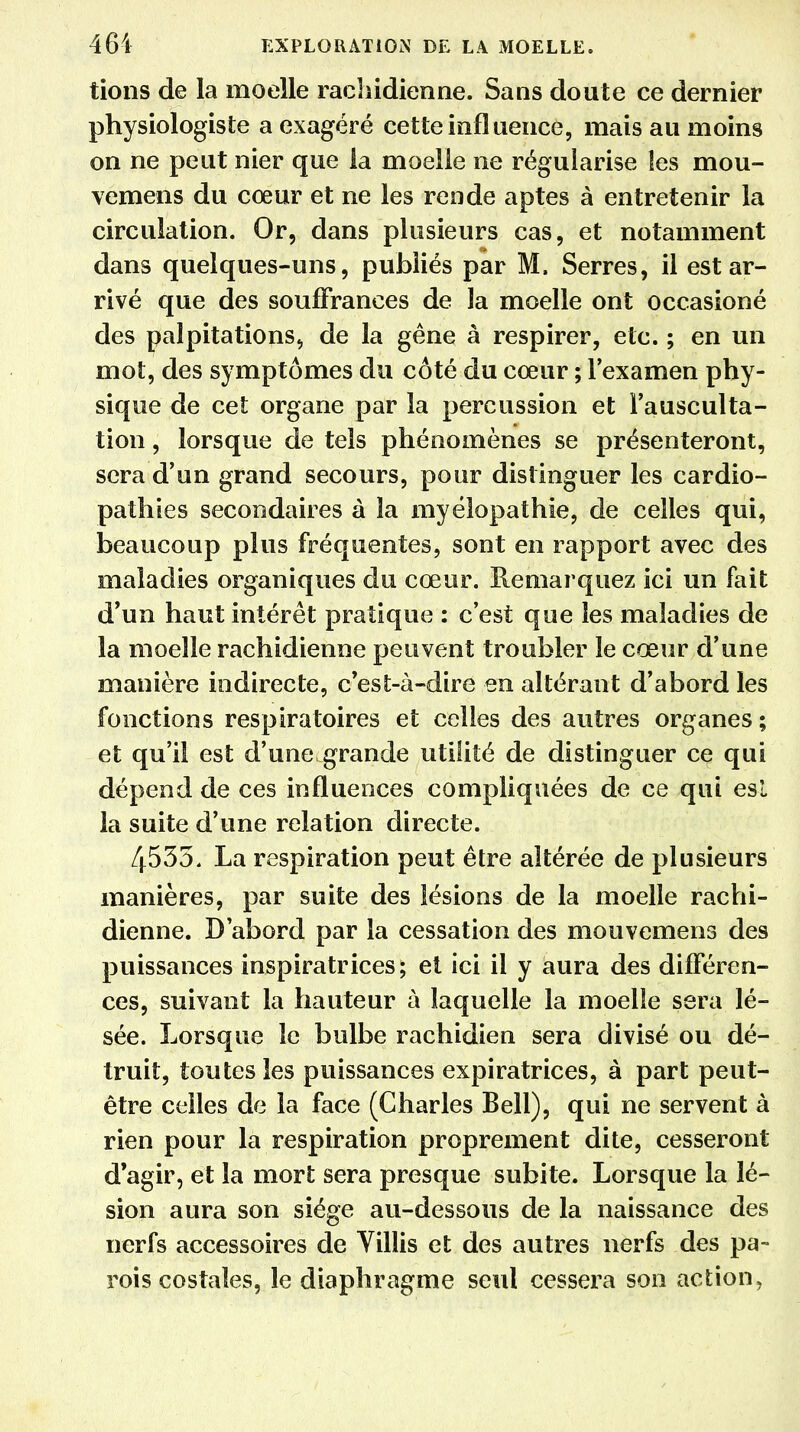 tions de la moelle rachidienne. Sans doute ce dernier physiologiste a exagéré cette influence, mais au moins on ne peut nier que la moelle ne régularise les mou- vemens du cœur et ne les rende aptes à entretenir la circulation. Or, dans plusieurs cas, et notamment dans quelques-uns, publiés par M. Serres, il est ar- rivé que des souffrances de la moelle ont occasioné des palpitations, de la gêne à respirer, etc. ; en un mot, des symptômes du côté du cœur ; l'examen phy- sique de cet organe par la percussion et l'ausculta- tion , lorsque de tels phénomènes se présenteront, sera d'un grand secours, pour distinguer les cardio- pathies secondaires à la myélopathie, de celles qui, beaucoup plus fréquentes, sont en rapport avec des maladies organiques du cœur. Remarquez ici un fait d'un haut intérêt pratique : c'est que les maladies de la moelle rachidienne peuvent troubler le cœur d'une manière indirecte, c'est-à-dire en altérant d'abord les fonctions respiratoires et celles des autres organes ; et qu'il est d'une grande utilité de distinguer ce qui dépend de ces influences compliquées de ce qui est la suite d'une relation directe. 4535. La respiration peut être altérée de plusieurs manières, par suite des lésions de la moelle rachi- dienne. D'abord par la cessation des mouvemens des puissances inspiratrices; et ici il y aura des différen- ces, suivant la hauteur à laquelle la moelle sera lé- sée. Lorsque le bulbe rachidien sera divisé ou dé- truit, toutes les puissances expiratrices, à part peut- être celles de la face (Charles Bell), qui ne servent à rien pour la respiration proprement dite, cesseront d'agir, et la mort sera presque subite. Lorsque la lé- sion aura son siège au-dessous de la naissance des nerfs accessoires de Villis et des autres nerfs des pa- rois costales, le diaphragme seul cessera son action,