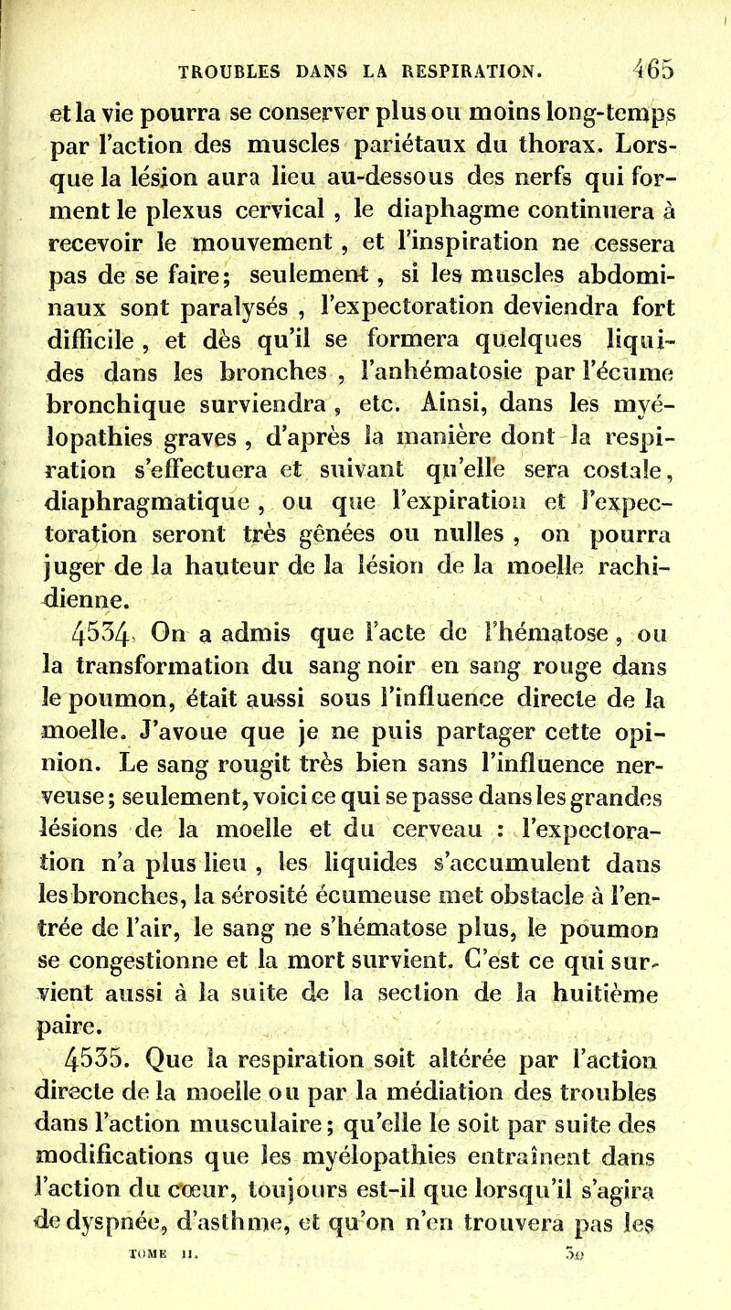et la vie pourra se conserver plus ou moins long-temps par Faction des muscles pariétaux du thorax. Lors- que la lésion aura lieu au-dessous des nerfs qui for- ment le plexus cervical , le diaphagme continuera à recevoir le mouvement , et l'inspiration ne cessera pas de se faire; seulement, si les muscles abdomi- naux sont paralysés , l'expectoration deviendra fort difficile , et dès qu'il se formera quelques liqui- des dans les bronches , l'anhématosie par l'écume bronchique surviendra , etc. Ainsi, dans les myé- lopathies graves , d'après îa manière dont la respi- ration s'effectuera et suivant; qu'elle sera costale, diaphragmatique , ou que l'expiration et l'expec- toration seront très gênées ou nulles , on pourra juger de la hauteur de la lésion de la moelle rachi- dienne. 4534 On a admis que l'acte de l'hématose, ou la transformation du sang noir en sang rouge dans le poumon, était aussi sous S'influence directe de îa moelle. J'avoue que je ne puis partager cette opi- nion. Le sang rougit très bien sans l'influence ner- veuse ; seulement, voici ce qui se passe dans les grandes lésions de la moelle et du cerveau : l'expectora- tion n'a plus lieu , les liquides s'accumulent dans lesbronches, la sérosité écumeuse met obstacle à l'en- trée de l'air, le sang ne s'hématose plus, le poumon se congestionne et la mort survient. C'est ce qui sur- vient aussi à la suite de la section de la huitième paire. 4535. Que la respiration soit altérée par l'action directe de la moelle ou par la médiation des troubles dans l'action musculaire; qu elle le soit par suite des modifications que les myélopathies entraînent dans l'action du cœur, toujours est-il que lorsqu'il s'agira de dyspnée, d'asthme, et qu'on n'en trouvera pas les