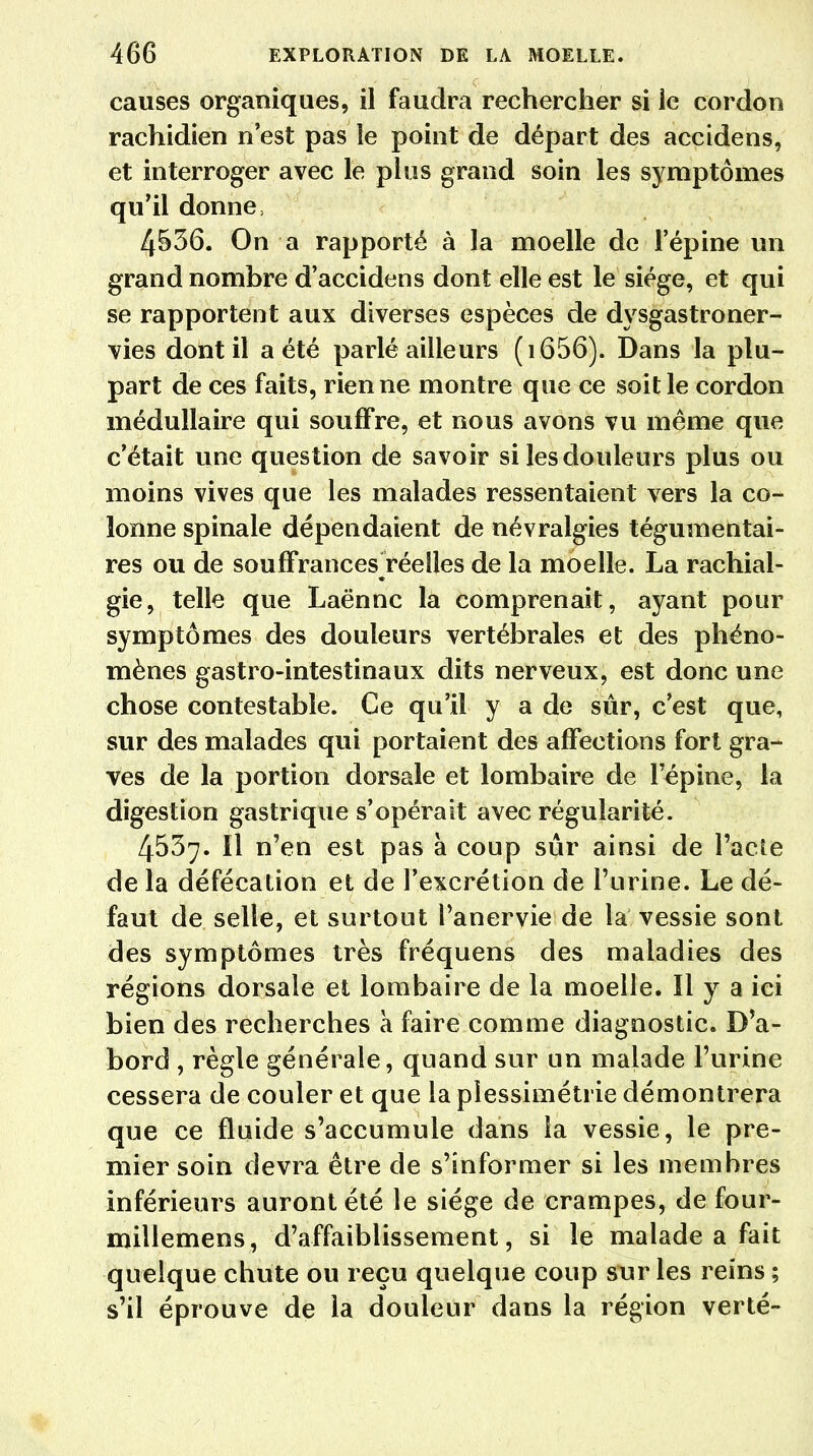 causes organiques, il faudra rechercher si le cordon rachidien n'est pas îe point de départ des accidens, et interroger avec le plus grand soin les symptômes qu'il donne, 4536. On a rapporté à la moelle de l'épine un grand nombre d'accidens dont elle est le siège, et qui se rapportent aux diverses espèces de dysgastroner- vies dont il a été parlé ailleurs ( 1656). Dans la plu- part de ces faits, rien ne montre que ce soit le cordon médullaire qui souffre, et nous avons vu même que c'était Line question de savoir si les douleurs plus ou moins vives que les malades ressentaient vers la co- lonne spinale dépendaient de névralgies tégumentai- res ou de souffrances réelles de la moelle. La rachial- gie, telle que Laënnc la comprenait, ayant pour symptômes des douleurs vertébrales et des phéno- mènes gastro-intestinaux dits nerveux, est donc une chose contestable. Ce qu'il y a de sûr, c'est que, sur des malades qui portaient des affections fort gra- ves de la portion dorsale et lombaire de l'épine, la digestion gastrique s'opérait avec régularité. 4537. Il n'en est pas à coup sûr ainsi de l'acte de la défécation et de l'excrétion de l'urine. Le dé- faut de selle, et surtout l'anervie de la vessie sont des symptômes très fréquens des maladies des régions dorsale et lombaire de la moelle. Il y a ici bien des recherches h faire comme diagnostic. D'a- bord , règle générale, quand sur un malade l'urine cessera de couler et que la plessimétrie démontrera que ce fluide s'accumule dans la vessie, le pre- mier soin devra être de s'informer si les membres inférieurs auront été le siège de crampes, de four- millemens, d'affaiblissement, si le malade a fait quelque chute ou reçu quelque coup sur les reins ; s'il éprouve de la douleur dans la région verté-