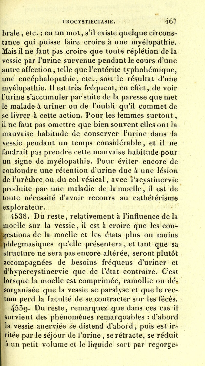 brale , elc. ; en un mot, s'il existe quelque circons- tance qui puisse faire croire à une myélopathie. Mais il ne faut pas croire que toute réplétion de la vessie par l'urine survenue pendant le cours d'une autre affection, telle que l'entérite typhohémique, une encéphalopathie, etc., soit le résultat d'une myélopathie. Il est très fréquent, en effet , de voir l'urine s'accumuler par suite de la paresse que met le malade à uriner ou de l'oubli qu'il commet de se livrer à cette action. Pour les femmes surtout, il ne faut pas omettre que bien souvent elles ont la mauvaise habitude de conserver l'urine dans la vessie pendant un temps considérable, et il ne faudrait pas prendre cette mauvaise habitude pour un signe de myélopathie. Pour éviter encore de confondre une rétention d'urine due à une lésion de l'urèthre ou du col vésical, avec l'acystinervie produite par une maladie de la moelle, il est de toute nécessité d'avoir recours au cathétérisme explorateur. 4538. Du reste, relativement à.l'influence de la moelle sur la vessie, il est à croire que les con- testions de la moelle et les états plus ou moins Iphiegmasiques qu'elle présentera, et tant que sa structure ne sera pas encore altérée, seront plutôt accompagnées de besoins fréquens d'uriner et d'hypercystinervie que de l'état contraire. C'est lorsque la moelle est comprimée, ramollie ou dé- sorganisée que la vessie se paralyse et que le rec- tum perd la faculté de se contracter sur les fécès. 4539. Du reste, remarquez que dans ces cas il survient des phénomènes remarquables : d'abord la vessie anerviée se distend d'abord, puis est ir- ritée par le séjour de l'urine , se rétracte, se réduit à un petit volume et le liquide sort par regorge»