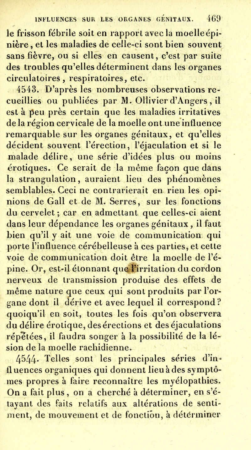 le frisson fébrile soit en rapport avec la moelle épi- nière, et les maladies de celle-ci sont bien souvent sans fièvre, ou si elles en causent, c'est par suite des troubles qu'elles déterminent dans les organes circulatoires, respiratoires, etc. 4543. D'après les nombreuses observations re- cueillies ou publiées par M. Ollivier d'Angers , il est à peu près certain que les maladies irritatives de la région cervicale de la moelle ont une influence remarquable sur les organes génitaux, et qu'elles décident souvent l'érection, l'éjaculation et si le malade délire, une série d'idées plus ou moins erotiques. Ce serait de la même façon que dans la strangulation, auraient lieu des phénomènes semblables. Ceci ne contrarierait en rien les opi- nions de Gall et de M. Serres, sur les fonctions du cervelet ; car en admettant que celles-ci aient dans leur dépendance les organes génitaux, il faut bien qu'il y ait une voie de communication qui porte l'influence cérébelleuse à ces parties, et cette voie de communication doit être la moelle de l'é- pine. Or, est-il étonnant que l'irritation du cordon nerveux de transmission produise des effets de même nature que ceux qui sont produits par l'or- gane dont il dérive et avec lequel il correspond ? quoiqu'il en soit, toutes les fois qu'on observera du délire érotique, des érections et des éjaculations répétées, il faudra songer à la possibilité de la lé- sion de la moelle rachidienne* 4544- Telles sont les principales séries d'in- fluences organiques qui donnent lieu à des symptô- mes propres a faire reconnaître les myélopathies. On a fait plus , on a cherché à déterminer, en s'é- tayant des faits relatifs aux altérations de senti- ment, de mouvement et de fonction, à déterminer