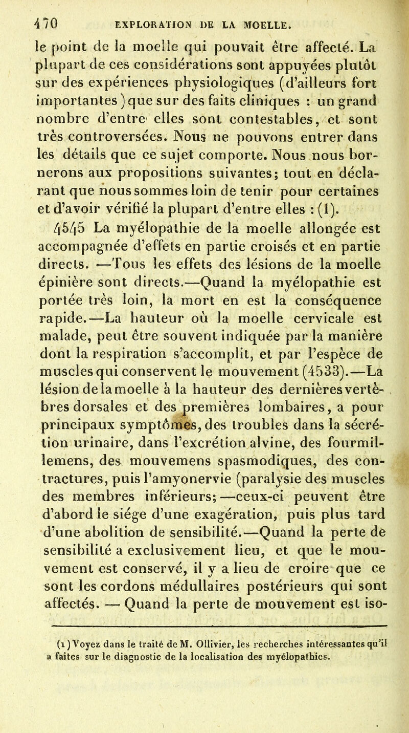 le point de la moelle qui pouvait être affecté. La plupart de ces considérations sont appuyées plutôt sur des expériences physiologiques (d'ailleurs fort importantes ) que sur des faits cliniques : un grand nombre d'entre elles sont contestables, et sont très controversées. Nous ne pouvons entrer dans les détails que ce sujet comporte. Nous nous bor- nerons aux propositions suivantes; tout en décla- rant que nous sommes loin de tenir pour certaines et d'avoir vérifié la plupart d'entre elles : (1). 4545 La myélopathie de la moelle allongée est accompagnée d'effets en partie croisés et en partie directs. —Tous les effets des lésions de la moelle épinière sont directs.—Quand la myélopathie est portée très loin, la mort en est la conséquence rapide.—La hauteur où la moelle cervicale est malade, peut être souvent indiquée par la manière dont la respiration s'accomplit, et par l'espèce de muscles qui conservent le mouvement (4533).—La lésion de la moelle à la hauteur des dernières vertè- bres dorsales et des premières lombaires, a pour principaux symptômes, des troubles dans la sécré- tion urinaire, dans l'excrétion alvine, des fourmil- lemens, des mouvemens spasmodiques, des con- tractures, puis l'amyonervie (paralysie des muscles des membres inférieurs; —ceux-ci peuvent être d'abord le siège d'une exagération, puis plus tard d'une abolition de sensibilité.—Quand la perte de sensibilité a exclusivement lieu, et que le mou- vement est conservé, il y a lieu de croire que ce sont les cordons médullaires postérieurs qui sont affectés. — Quand la perte de mouvement est iso- (1) Voyez dans le traité de M. Ollivier, les recherches intéressantes qu'il a faites sur le diagnostic de la localisation des myélopathies.