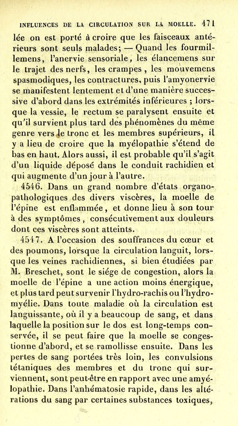 lée on est porté à croire que les faisceaux anté- rieurs sont seuls malades; — Quand les fourmil- lemens, l'anervie sensoriale, les élancemens sur le trajet des nerfs, les crampes , les mouvemens spasmodiques, les contractures, puis l'amyonervie se manifestent lentement et d'une manière succes- sive d'abord dans les extrémités inférieures ; lors- que la vessie, le rectum se paralysent ensuite ét qu'il survient plus tard des phénomènes du même genre vers Je tronc et les membres supérieurs, il y a lieu de croire que la myélopatbie s'étend de bas en haut. Alors aussi, il est probable qu'il s'agit d'un liquide déposé dans le conduit rachidien et qui augmente d'un jour à l'autre. 4546. Dans un grand nombre d'états organo- pathologiques des divers viscères, la moelle de l'épine est enflammée, et donne lieu à son tour à des symptômes, consécutivement aux douleurs dont ces viscères sont atteints. 454 7. À l'occasion des souffrances du cœur et des poumons, lorsque la circulation languit, lors- que les veines rachidiennes, si bien étudiées par M. Breschet, sont le siège de congestion, alors la moelle de l'épine a une action moins énergique, et plus tard peut survenir Thydro-rachis ou l'hydro- myélie. Dans toute maladie où la circulation est languissante, où il y a beaucoup de sang, et dans laquelle la position sur le dos est long-temps con- servée, il se peut faire que la moelle se conges- tionne d'abord, et se ramollisse ensuite. Dans les pertes de sang portées très loin, les convulsions tétaniques des membres et du tronc qui sur- viennent, sont peut-être en rapport avec une amyé- îopathie. Dans l'anhématosie rapide, dans les alté- rations du sang par certaines substances toxiques,,