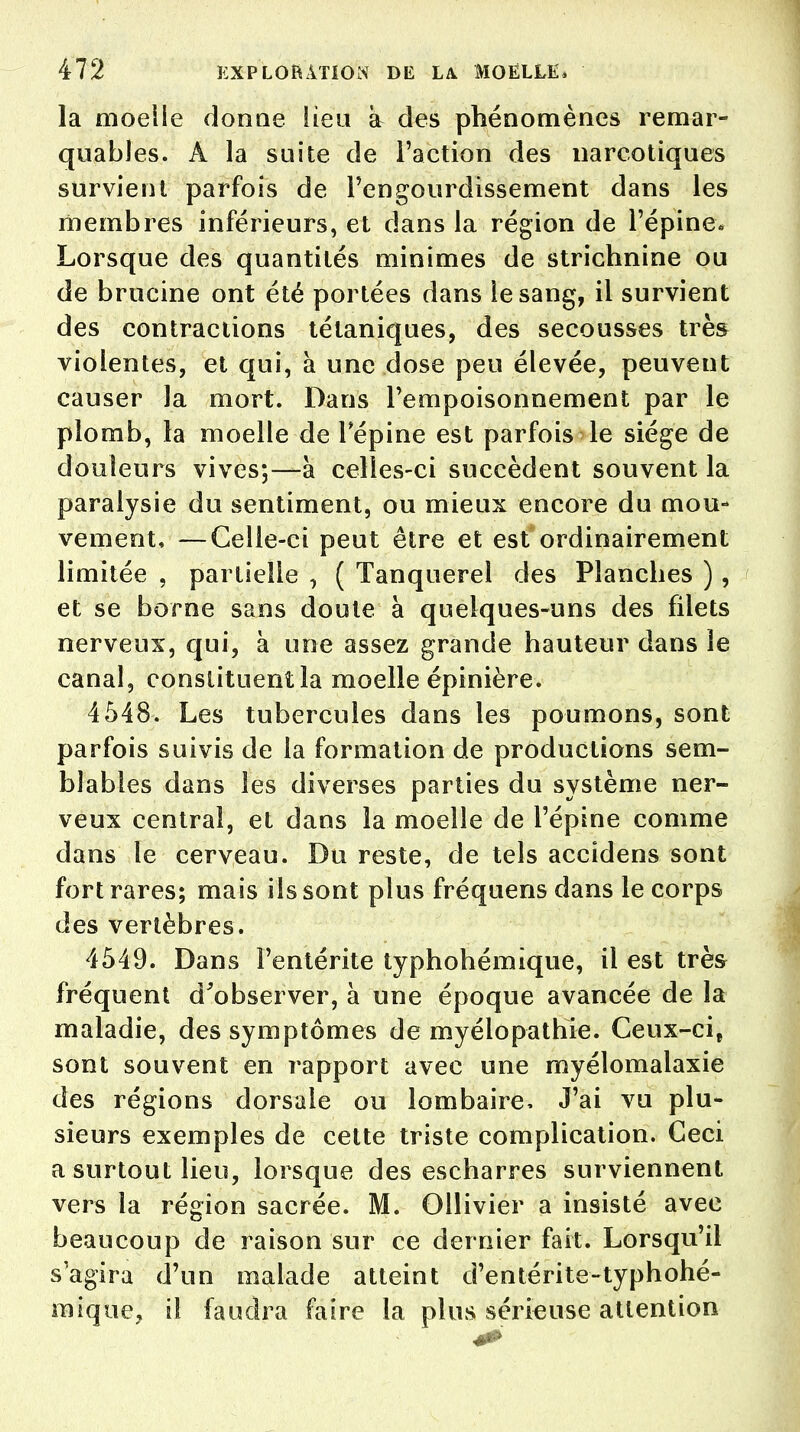 la moeiie donne Heu a des phénomènes remar- quables. A la suite de l'action des narcotiques survient parfois de l'engourdissement dans les membres inférieurs, et dans la région de l'épine* Lorsque des quantités minimes de strichnine ou de brucine ont été portées dans le sang, il survient des contractions tétaniques, des secousses très violentes, et qui, à une dose peu élevée, peuvent causer la mort. Dans l'empoisonnement par le plomb, la moelle de 1 épine est parfois le siège de douleurs vives;—à celles-ci succèdent souvent la paralysie du sentiment, ou mieux encore du mou- vement, — Celle-ci peut être et est ordinairement limitée , partielle , ( Tanquerel des Planches ) , et se borne sans doute à quelques-uns des filets nerveux, qui, à une assez grande hauteur dans le canal, constituent la moelle épinière. 4548. Les tubercules dans les poumons, sont parfois suivis de la formation de productions sem- blables dans les diverses parties du système ner- veux central, et dans la moelle de l'épine comme dans le cerveau. Du reste, de tels accîdens sont fort rares; mais ils sont plus fréquens dans le corps des vertèbres. 4549. Dans l'entérite typhohémique, il est très fréquent d'observer, à une époque avancée de la maladie, des symptômes de myélopathie. Ceux-ci, sont souvent en rapport avec une myélomalaxie des régions dorsale ou lombaire. J'ai vu plu- sieurs exemples de cette triste complication. Ceci a surtout lieu, lorsque des escharres surviennent vers la région sacrée. M. Ollivier a insisté avec beaucoup de raison sur ce dernier fait. Lorsqu'il s'agira d'un malade atteint d'entérite-typhohé- raique, il faudra faire la plus sérieuse attention