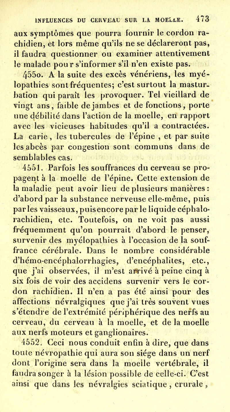 aux symptômes que pourra fournir le cordon ra- chidien, et lors même qu'ils ne se déclareront pas, il faudra questionner ou examiner attentivement le malade pour s'informer s'il n'en existe pas. 4550. A la suite des excès vénériens, les myé- lopalhies sont fréquentes; c'est surtout la mastur- bation qui paraît les provoquer. Tel vieillard de vingt ans, faible de jambes et de fonctions, porte une débilité dans l'action de la moelle, en rapport avec les vicieuses habitudes qu'il a contractées. La carie , les tubercules de l'épine , et par suite les abcès par congestion sont communs dans de semblables cas. 4551. Parfois les souffrances du cerveau se pro- pagent à la moelle de l'épine. Cette extension de la maladie peut avoir lieu de plusieurs manières : d'abord par la substance nerveuse elle-même, puis parles vaisseaux, puisencore par le liquide céphalo- rachidien, etc. Toutefois, on ne voit pas aussi fréquemment qu'on pourrait d'abord le penser, survenir des myélopalhies à l'occasion de la souf- france cérébrale. Dans le nombre considérable d'hémo-encéphalorrhagies, d'encéphalites, etc., que j'ai observées, il m'est arrivé à peine cinq à six fois de voir des accidens survenir vers le cor- don raehidien. Il n'en a pas été ainsi pour des affections névralgiques que j'ai très souvent vues s'étendre de l'extrémité périphérique des nerfs au cerveau, du cerveau à la moelle, et de la moelle aux nerfs moteurs et ganglionaires. 4552. Ceci nous conduit enfin à dire, que dans toute névropathie qui aura son siège dans un nerf dont l'origine sera dans la moelle vertébrale, il faudra songer à la lésion possible de celle-ci. C'est ainsi que dans les névralgies scia tique , crurale 9