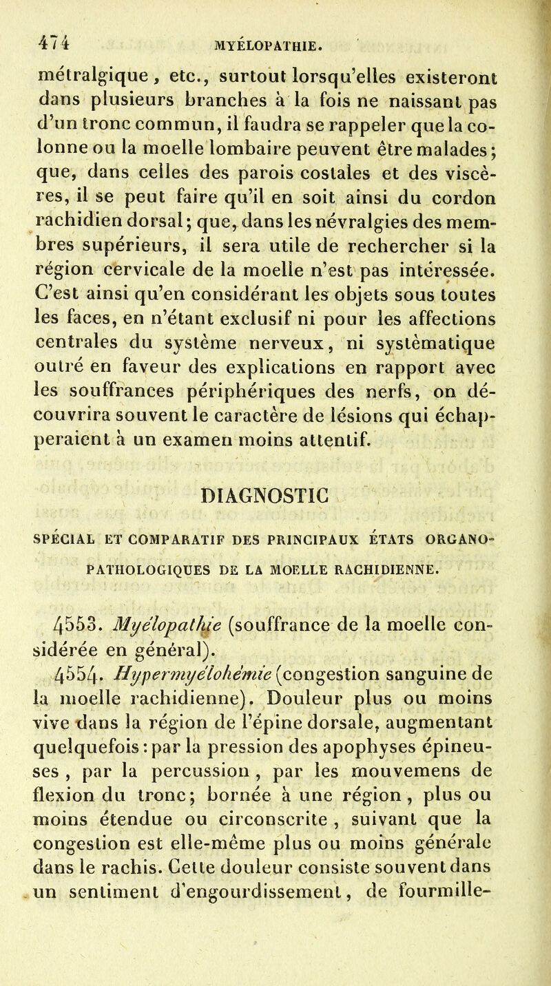 métralgique , etc., surtout lorsqu'elles existeront dans plusieurs branches à la fois ne naissant pas d'un tronc commun, il faudra se rappeler que la co- lonne ou la moelle lombaire peuvent être malades ; que, dans celles des parois costales et des viscè- res, il se peut faire qu'il en soit ainsi du cordon rachîdien dorsal ; que^ dans les névralgies des mem- bres supérieurs, il sera utile de rechercher si la région cervicale de la moelle n'est pas intéressée. C'est ainsi qu'en considérant les objets sous toutes les faces, en n'étant exclusif ni pour les affections centrales du système nerveux, ni systématique outré en faveur des explications en rapport avec les souffrances périphériques des nerfs, on dé- couvrira souvent le caractère de lésions qui échap- peraient à un examen moins attentif. DIAGNOSTIC SPÉCIAL ET COMPARATIF DES PRINCIPAUX ETATS ORGANO- PATHOLOGIQUES DE LA MOELLE RÀCHIDIENNE. 4553. Myélopathie (souffrance de la moelle con- sidérée en général). 4554. Hypermyélohémie (congestion sanguine de la moelle rachidienne). Douleur plus ou moins vive dans la région de l'épine dorsale, augmentant quelquefois : par la pression des apophyses épineu- ses , par la percussion , par les mouvemens de flexion du tronc; bornée à une région, plus ou moins étendue ou circonscrite , suivant que la congestion est elle-même plus ou moins générale dans le rachis. Cette douleur consiste souvent dans un sentiment d'engourdissement, de fourmille-