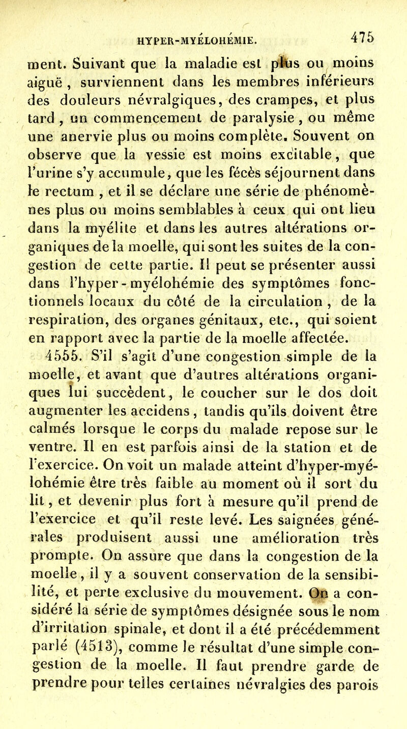 ment. Suivant que la maladie est pÉas ou moins aiguë , surviennent dans les membres inférieurs des douleurs névralgiques, des crampes, et plus tard , un commencement de paralysie , ou même une anervie plus ou moins complète. Souvent on observe que la vessie est moins excitable, que l'urine s'y accumule, que les fécès séjournent dans le rectum , et il se déclare une série de phénomè- nes plus ou moins semblables à ceux qui ont lieu dans la myélite et dans les autres altérations or- ganiques de la moelle, qui sont les suites de la con- gestion de cette partie. Il peut se présenter aussi dans l'hyper - myélohémie des symptômes fonc- tionnels locaux du côté de la circulation , de la respiration, des organes génitaux, etc., qui soient en rapport avec la partie de la moelle affectée. 4555. S'il s'agit d'une congestion simple de la moelle, et avant que d'autres altérations organi- ques lui succèdent, le coucher sur le dos doit augmenter les accidens , tandis qu'ils doivent être calmés lorsque le corps du malade repose sur le ventre. Il en est parfois ainsi de la station et de l'exercice. On voit un malade atteint d'hyper-myé- lohémie être très faible au moment où il sort du lit, et devenir plus fort à mesure qu'il prend de l'exercice et qu'il reste levé. Les saignées géné- rales produisent aussi une amélioration très prompte. On assure que dans la congestion de la moelle, il y a souvent conservation de la sensibi- lité, et perte exclusive du mouvement. On a con- sidéré la série de symptômes désignée sous le nom d'irritation spinale, et dont il a été précédemment parlé (4513), comme le résultat d'une simple con- gestion de la moelle. Il faut prendre garde de prendre pour telles certaines névralgies des parois