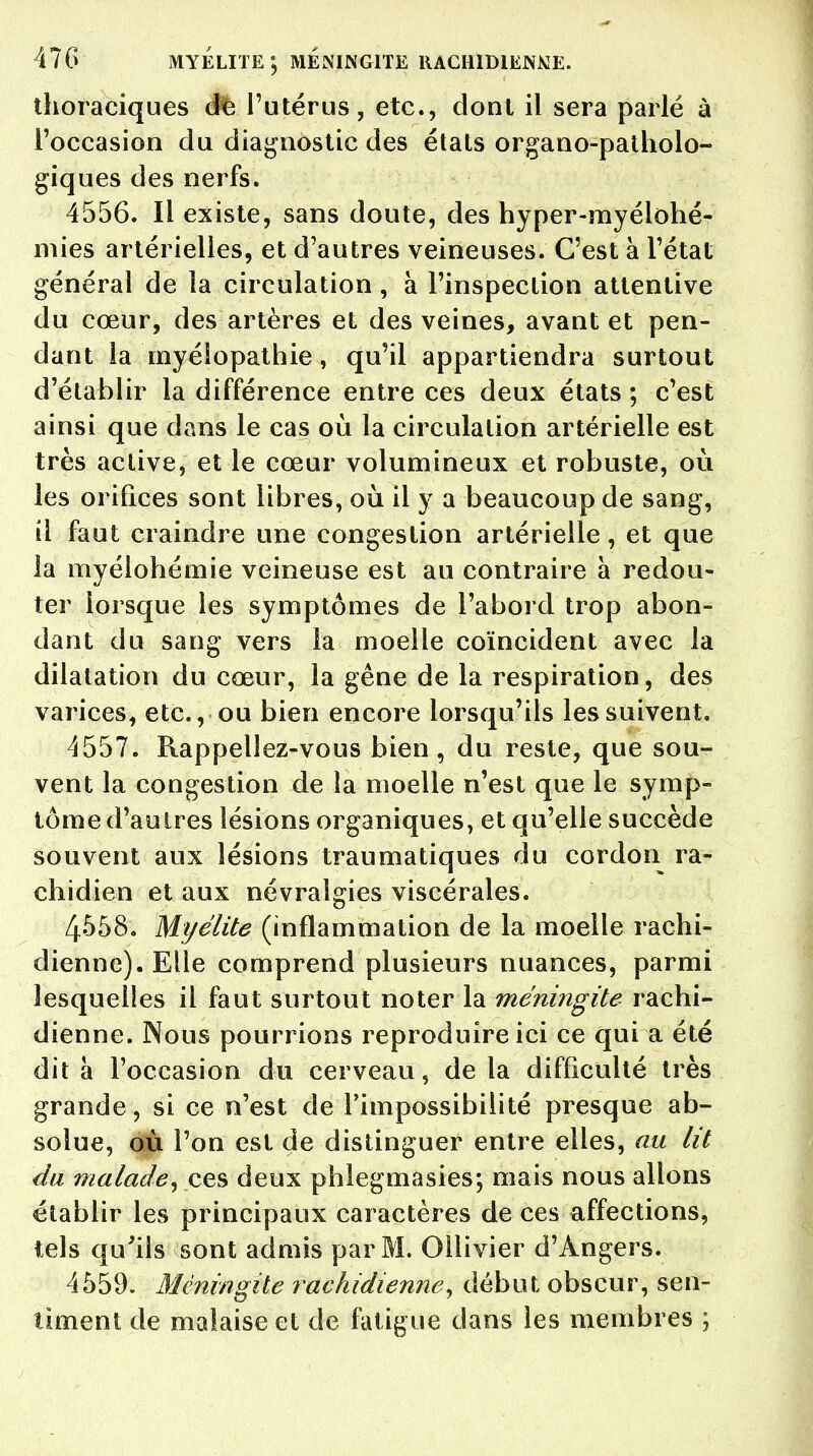 thoraciques dfe l'utérus, etc., dont il sera parlé à l'occasion du diagnostic des états organo-patholo- giques des nerfs. 4556. Il existe, sans doute, des hyper-myéiohé- mies artérielles, et d'autres veineuses. C'est à l'état général de la circulation, à l'inspection attentive du cœur, des artères et des veines, avant et pen- dant la myélopathie, qu'il appartiendra surtout d'établir la différence entre ces deux états ; c'est ainsi que dans le cas où la circulation artérielle est très active, et le cœur volumineux et robuste, où les orifices sont libres, où il y a beaucoup de sang, il faut craindre une congestion artérielle, et que la myélohémie veineuse est au contraire à redou- ter lorsque les symptômes de l'abord trop abon- dant du sang vers la moelle coïncident avec la dilatation du cœur, la gêne de la respiration, des varices, etc., ou bien encore lorsqu'ils les suivent. 4557. Rappellez-vous bien, du reste, que sou- vent la congestion de la moelle n'est que le symp- tôme d'autres lésions organiques, et qu'elle succède souvent aux lésions traumatiques du cordon ra- chidien et aux névralgies viscérales. 4558. Myélite (inflammation de la moelle rachi- dienne). Elle comprend plusieurs nuances, parmi lesquelles il faut surtout noter la méningite rachi- dienne. Nous pourrions reproduire ici ce qui a été dit à l'occasion du cerveau, de la difficulté très grande, si ce n'est de l'impossibilité presque ab- solue, où l'on est de distinguer entre elles, au lit du malade, ces deux phlegmasies; mais nous allons établir les principaux caractères de ces affections, tels qu'ils sont admis par M. Ollivier d'Angers. 4559. Méningite rachidienne, début obscur, sen- timent de malaise et de fatigue dans les membres ;