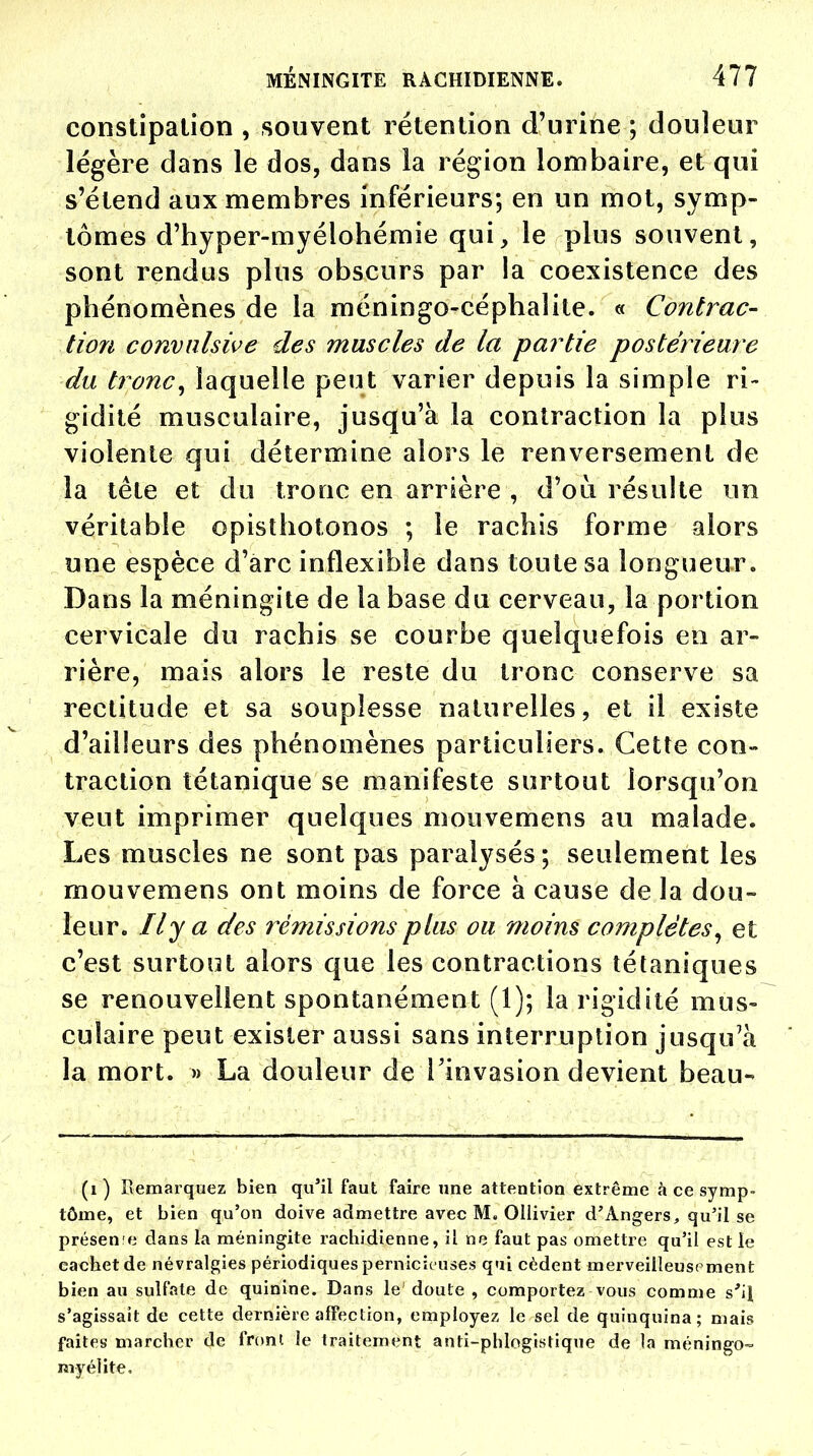 constipation , souvent rétention d'urine ; douleur légère dans le dos, dans la région lombaire, et qui s'étend aux membres inférieurs; en un mot, symp- tômes d'hyper-myélohémie qui, le plus souvent, sont rendus plus obscurs par la coexistence des phénomènes de la méningo-céphaîite. « Contrac- tion convnlsive des muscles de la partie postérieure du tronc, laquelle peut varier depuis la simple ri- gidité musculaire, jusqu'à la contraction la plus violente qui détermine alors le renversement de la tête et du tronc en arrière , d'où résulte un véritable opisthotonos ; le rachis forme alors une espèce d'arc inflexible dans toute sa longueur. Dans la méningite de la base du cerveau, la portion cervicale du rachis se courbe quelquefois en ar- rière, mais alors le reste du tronc conserve sa rectitude et sa souplesse naturelles, et il existe d'ailleurs des phénomènes particuliers. Cette con- traction tétanique se manifeste surtout lorsqu'on veut imprimer quelques mouvemens au malade. Les muscles ne sont pas paralysés; seulement les mouvemens ont moins de force à cause de la dou- leur. Il y a des rémissions plus ou moins complètes, et c'est surtout alors que les contractions tétaniques se renouvellent spontanément (1); la rigidité mus- culaire peut exister aussi sans interruption jusqu'à la mort. » La douleur de l'invasion devient beau- (1 ) Remarquez bien qu'il faut faire une attention extrême à ce symp- tôme, et bien qu'on doive admettre avec M. Ollivier d'Angers, qu'il se présene dans la méningite rachidienne, il ne faut pas omettre qu'il est le cachet de névralgies périodiques pernicieuses qui cèdent merveilleusement bien au sulfate de quinine. Dans le' doute , comportez vous comme s'il s'agissait de cette dernière affection, employez le sel de quinquina; mais faites marcher de front le traitement anti-phiogistique de la méningo- myélite.