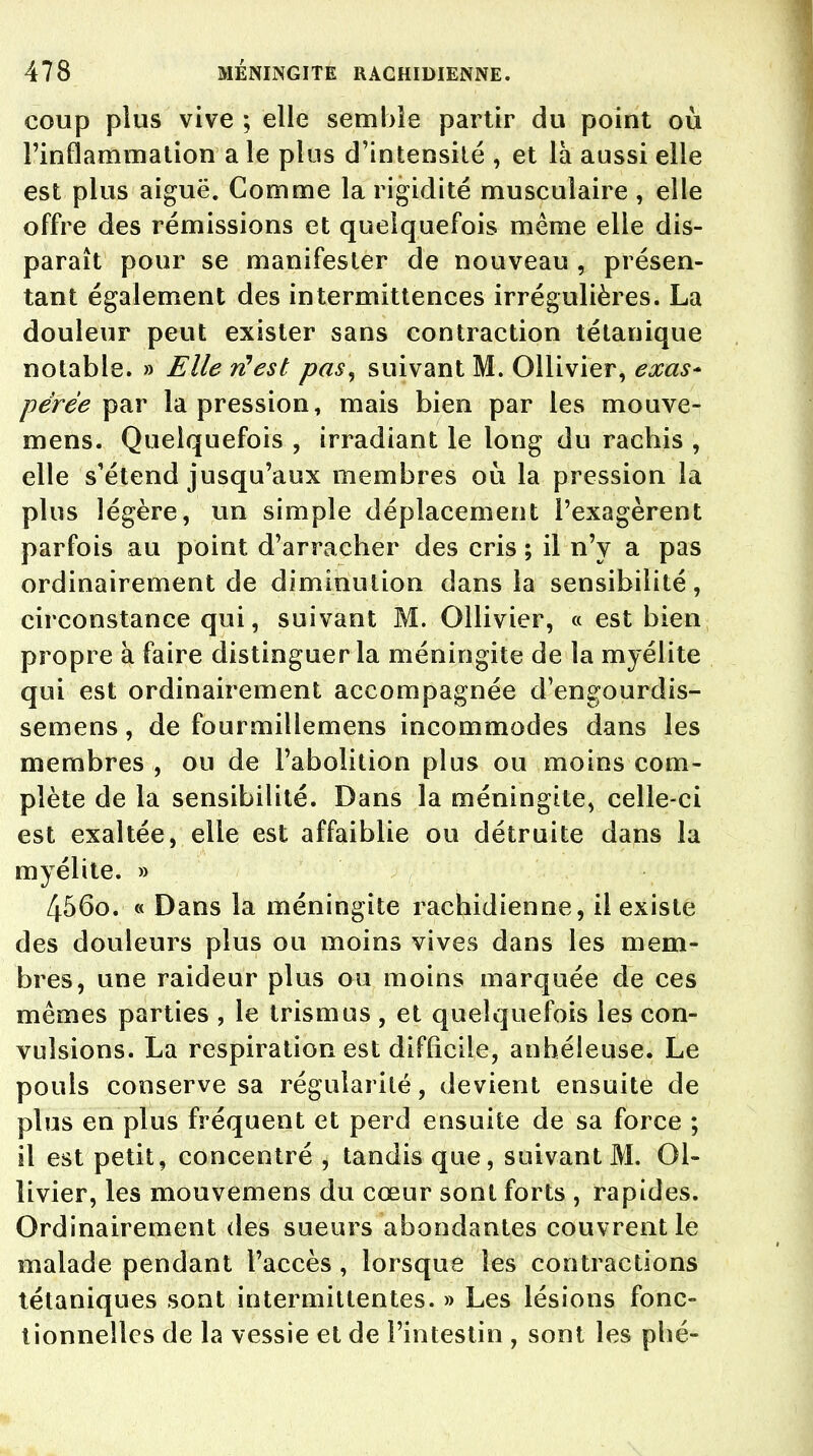 coup plus vive ; elle semble partir du point où l'inflammation a le plus d'intensité , et là aussi elle est plus aiguë. Comme la rigidité musculaire , elle offre des rémissions et quelquefois même elle dis- paraît pour se manifester de nouveau , présen- tant également des intermittences irrégulières. La douleur peut exister sans contraction tétanique notable. » Elle ri!est pas, suivant M. Ollivier, exas* pérée par la pression, mais bien par les mouve- mens. Quelquefois , irradiant le long du rachis , elle s'étend jusqu'aux membres où la pression la plus légère, un simple déplacement l'exagèrent parfois au point d'arracher des cris ; il n'y a pas ordinairement de diminution dans la sensibilité, circonstance qui, suivant M. Ollivier, « est bien propre à faire distinguer la méningite de la myélite qui est ordinairement accompagnée d'engourdis- semens, de fourmillemens incommodes dans les membres , ou de l'abolition plus ou moins com- plète de la sensibilité. Dans la méningite, celle-ci est exaltée, elle est affaiblie ou détruite dans la myélite. » 456o. « Dans la méningite rachidienne, il existe des douleurs plus ou moins vives dans les mem- bres, une raideur plus ou moins marquée de ces mêmes parties , le tris ni us , et quelquefois les con- vulsions. La respiration est difficile, anbéleuse. Le pouls conserve sa régularité, devient ensuite de plus en plus fréquent et perd ensuite de sa force ; il est petit, concentré , tandis que, suivant M. Ol- livier, les mouvemens du cœur sont forts , rapides. Ordinairement des sueurs abondantes couvrent le malade pendant l'accès, lorsque les contractions tétaniques sont intermittentes. » Les lésions fonc- tionnelles de la vessie et de l'intestin , sont les phé-
