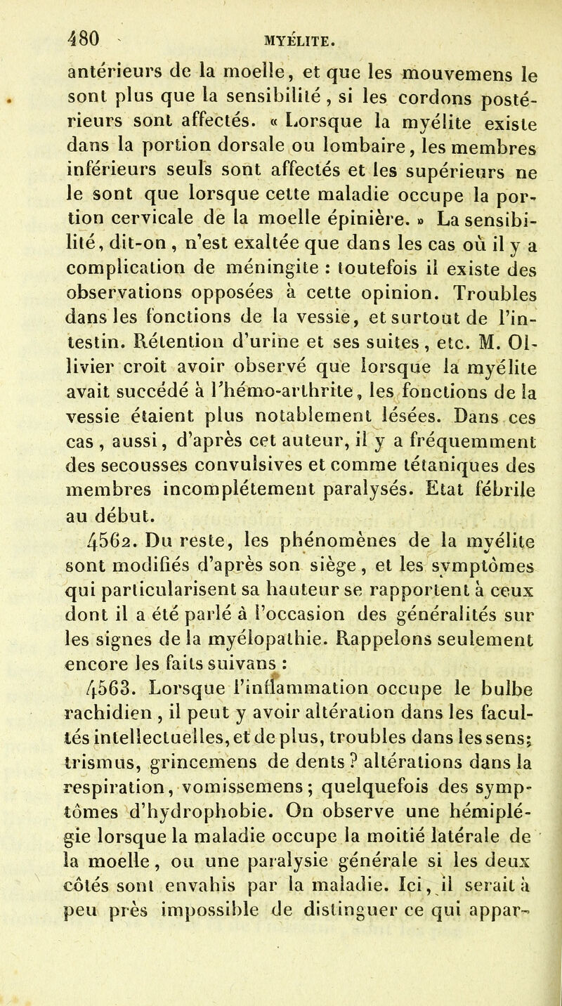 antérieurs de la moelle, et que les mouvemens le sont plus que la sensibilité , si les cordons posté- rieurs sont affectés. « Lorsque la myélite existe dans la portion dorsale ou lombaire, les membres inférieurs seuls sont affectés et les supérieurs ne le sont que lorsque cette maladie occupe la por- tion cervicale de la moelle épinière. » La sensibi- lité, dit-on , n'est exaltée que dans les cas où il y a complication de méningite : toutefois il existe des observations opposées à cette opinion. Troubles dans les fonctions de la vessie, et surtout de l'in- testin. Rétention d'urine et ses suites, etc. M. 01- livier croit avoir observé que lorsque la myélite avait succédé à l'hémo-arthrite, les fonctions de la vessie étaient plus notablement lésées. Dans ces cas , aussi, d'après cet auteur, il y a fréquemment des secousses convulsives et comme tétaniques des membres incomplètement paralysés. Etat fébrile au début. 4562. Du reste, les phénomènes de la myélite sont modifiés d'après son siège, et les symptômes qui particularisent sa hauteur se rapportent à ceux dont il a été parlé à l'occasion des généralités sur les signes de la myéiopathie. Rappelons seulement encore les faits suivans : 4563. Lorsque l'inflammation occupe le bulbe rachidien , il peut y avoir altération dans les facul- tés intellectuelles, et de plus, troubles dans les sens; trismus, grincemens de dents ? altérations dans la respiration, vomissemens; quelquefois des symp- tômes d'hydrophobie. On observe une hémiplé- gie lorsque la maladie occupe la moitié latérale de la moelle, ou une paralysie générale si les deux côtés sont envahis par la maladie. Ici, il serait à peu près impossible de distinguer ce qui appar-