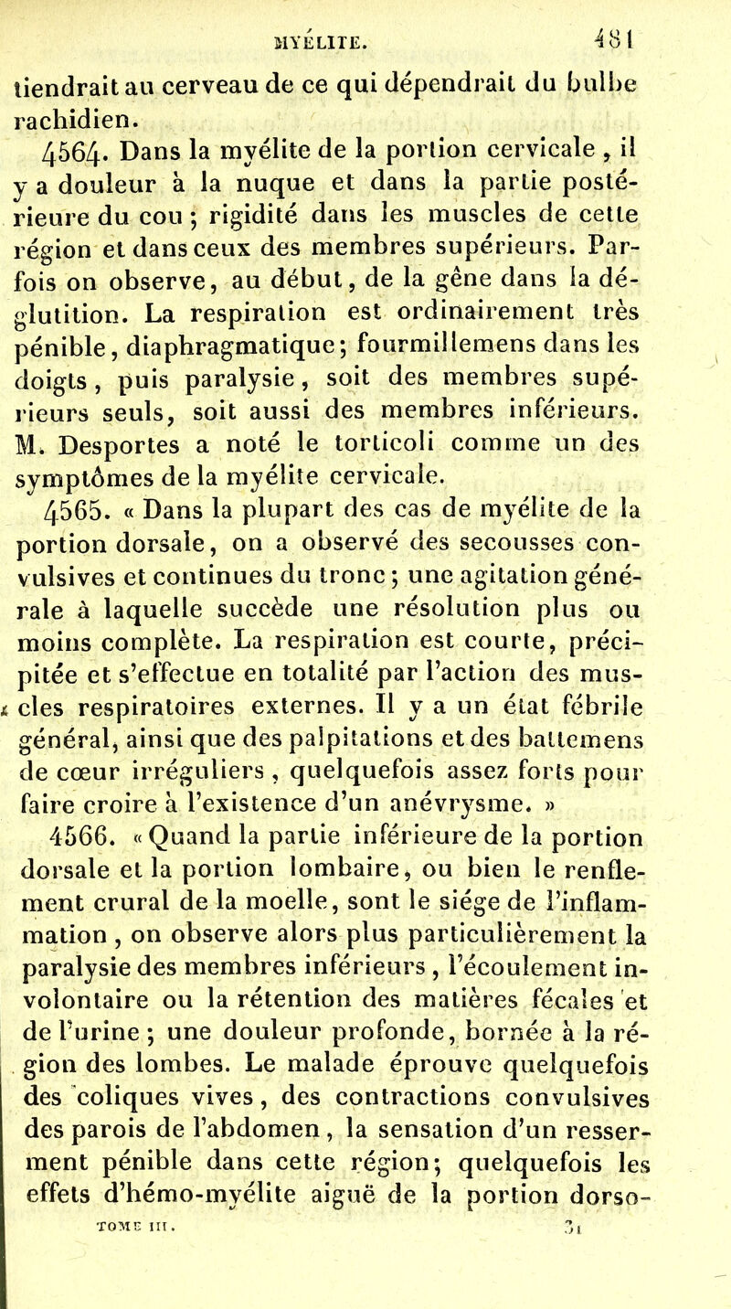 tiendrait au cerveau de ce qui dépendrait du bulbe rachidien. 4564. Dans la myélite de la portion cervicale 9 il y a douleur a la nuque et dans la partie posté- rieure du cou ; rigidité dans les muscles de cette région et dans ceux des membres supérieurs. Par- fois on observe, au début, de la gêne dans la dé- glutition. La respiration est ordinairement très pénible, diapbragmatique; fourmillemens dans les doigts , puis paralysie, soit des membres supé- rieurs seuls, soit aussi des membres inférieurs. M, Desportes a noté le torticoli comme un des symptômes de la myélite cervicale. 4565. « Dans la plupart des cas de myélite de la portion dorsale, on a observé des secousses con- vulsives et continues du tronc ; une agitation géné- rale à laquelle succède une résolution plus ou moins complète. La respiration est courte, préci- pitée et s'effectue en totalité par l'action des mus- cles respiratoires externes. Il y a un état fébrile général, ainsi que des palpitations et des ballemens de cœur irréguliers , quelquefois assez forts pour faire croire à l'existence d'un anévrysme. » 4566. « Quand la partie inférieure de la portion dorsale et la portion lombaire, ou bien le renfle- ment crural de la moelle, sont le siège de l'inflam- mation , on observe alors plus particulièrement la paralysie des membres inférieurs , l'écoulement in- volontaire ou la rétention des matières fécales et de l'urine ; une douleur profonde, bornée à la ré- gion des lombes. Le malade éprouve quelquefois des coliques vives, des contractions convulsives des parois de l'abdomen, la sensation d'un resser- ment pénible dans cette région; quelquefois les effets d'bémo-myélite aiguë de la portion dorso- TOllï III. Zl