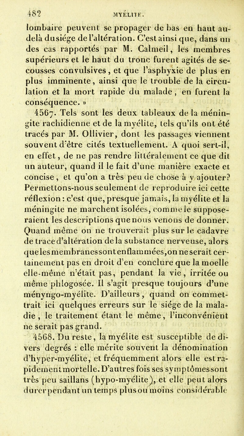 lombaire peuvent se propager de bas en haut au- delà dusîége de l'altération. C'est ainsi que, dans un des cas rapportés par M. Calmeil, les membres supérieurs et le haut du tronc furent agités de se- cousses convulsives, et que l'asphyxie de plus en plus imminente, ainsi que le trouble de la circu- lation et la mort rapide du malade , en furent la conséquence. » 4567. Tels sont les deux tableaux de la ménin- gite rachidienne et de la myélite, tels qu'ils ont été tracés par M. Ollivier, dont les passages viennent souvent d?être cités textuellement. A quoi sert-il, en effet, de ne pas rendre latéralement ce que dit un auteur, quand il le fait d'une manière exacte et concise , et qu'on a très peu de chose à y ajouter? Permettons-nous seulement de reproduire ici cette réflexion : c'est que, presque jamais, la myélite et la méningite ne marchent isolées, comme ie suppose- raient les descriptions que nous venons de donner. Quand même on ne trouverait plus sur le cadavre de trace d'altération delà substance nerveuse, alors quelesmembranessont enflammées,on ne serait cer- tainement pas en droit d'en conclure que la moelle elle-même n'était pas, pendant la vie, irritée ou même phlogosée. Il s'agit presque toujours d'une ményngo-myélite. D'ailleurs, quand on commet- trait ici quelques erreurs sur le siège de la mala- die , le traitement étant le même, l'inconvénient ne serait pas grand. 4568. Du reste, la myélite est susceptible de di- vers degrés : elle mérite souvent la dénomination d'hyper-myélite, et fréquemment alors elle estra- pidementmortelle.D'autres fois ses symptômessont très peu saillans (hypo-myélite), et elle peut alors durer pendant un temps plus ou moins considérable