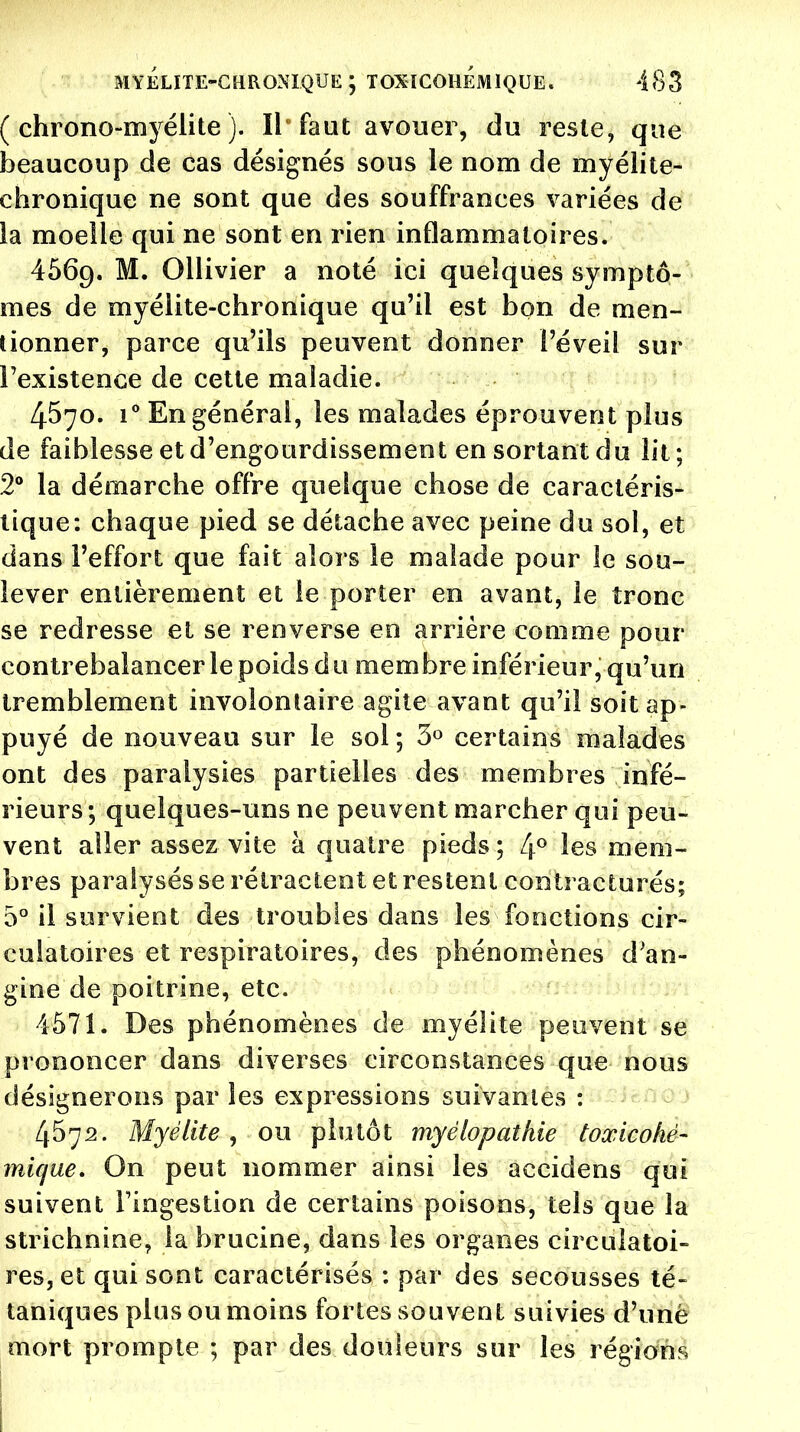 ( chrono-myélite ). Il faut avouer, du reste, que beaucoup de cas désignés sous le nom de myélite- chronique ne sont que des souffrances variées de la moelle qui ne sont en rien inflammatoires. 4569. M. Ollivier a noté ici quelques symptô- mes de myélite-chronique qu'il est bon de men- tionner, parce qu'ils peuvent donner l'éveil sur l'existence de cette maladie. 4570. i° En général, les malades éprouvent plus de faiblesse et d'engourdissement en sortant du lit ; 2° la démarche offre quelque chose de caractéris- tique: chaque pied se détache avec peine du sol, et dans l'effort que fait alors le malade pour le sou- lever entièrement et le porter en avant, le tronc se redresse et se renverse en arrière comme pour contrebalancer le poids d u membre inférieur, qu'un tremblement involontaire agite avant qu'il soit ap- puyé de nouveau sur le sol ; 3° certains malades ont des paralysies partielles des membres infé- rieurs ; quelques-uns ne peuvent marcher qui peu- vent aller assez vite à quatre pieds ; 4° les mem- bres paralysés se rétractent et restent contracturés; 5° il survient des troubles dans les fonctions cir- culatoires et respiratoires, des phénomènes d'an- gine de poitrine, etc. 4571. Des phénomènes de myélite peuvent se prononcer dans diverses circonstances que nous désignerons par les expressions suivantes : 4572. Myélite , ou plutôt myêlopathie toxicoliê- mique. On peut nommer ainsi les accidens qui suivent l'ingestion de certains poisons, tels que la strichnine, la brucine, dans les organes circulatoi- res, et qui sont caractérisés : par des secousses té- taniques plus ou moins fortes souvent suivies d'uné mort prompte ; par des douleurs sur les régions