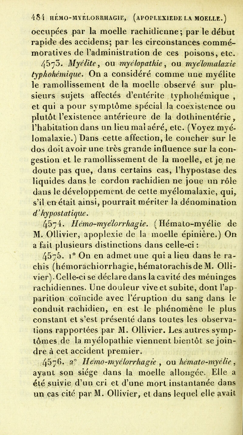 occupées par la moelle rachidienne; par le début rapide des accidens; par les circonstances commé- moratives de l'administration de ces poisons, etc. 4570. Myélite, ou myélopatkie, ou myélomalaxie typhohémique. On a considéré comme une myélite le ramollissement de la moelle observé sur plu- sieurs sujets affectés d'entérite typhohémique , et qui a pour symptôme spécial la coexistence ou plutôt l'existence antérieure de la dothinentérie y l'habitation dans un lieu mal aéré, etc. (Voyez myé- lomalaxie.) Dans cette affection, le coucher sur le dos doit avoir une très grande influence sur la con- gestion et le ramollissement de la moelle, et je ne doute pas que, dans certains cas, l'hypostase des liquides dans le cordon rachidien ne joue un rôle dans le développement de cette myélomalaxie, qui? s'il en était ainsi, pourrait mériter la dénomination d'hypostatique. 4574. Hémo-myelorrhagie. ( Hémato-myélie de M. Ollivier, apoplexie de la moelle épinière.) On a fait plusieurs distinctions dans celle-ci : 457Ô. i° On en admet une qui a lieu dans le ra- chis (hémorachiorrhagie, hématorachisdeM. Olli- vier). Celle-ci se déclare dans la cavité des méninges rachidiennes. Une douleur vive et subite, dont l'ap- parition coïncide avec l'éruption du sang dans le conduit rachidien, en est le phénomène le plus constant et s'est présenté dans toutes les observa- tions rapportées par M. Ollivier. Les autres symp- tômes de la myélopalhie viennent bientôt se join- dre à cet accident premier. 4576. 20 Hémo-myélorrhagie , ou hémato-myélie , ayant son siège dans la moelle allongée. Elle a été suivie d'un cri et d'une mort instantanée dans un cas cité par M. Ollivier, et dans lequel elle avait