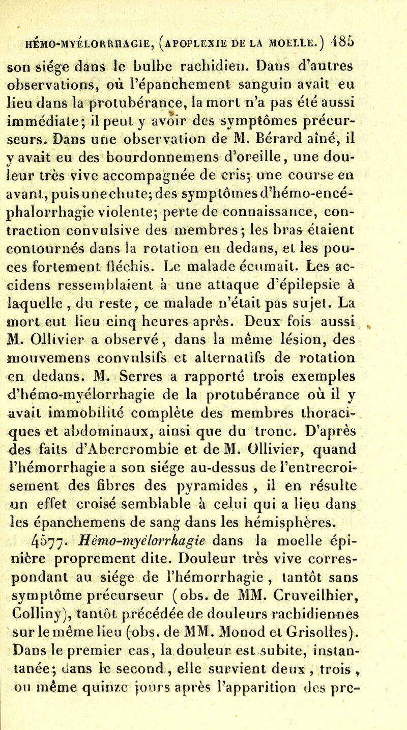 son siège dans le bulbe rachidien. Dans d'autres observations, où l'épanchement sanguin avait eu lieu dans la protubérance, la mort n'a pas été aussi immédiate; il peut y avoir des symptômes précur- seurs. Dans une observation de M. Bérard aîné, il v avait eu des bourdonnemens d'oreille, une dou- leur très vive accompagnée de cris; une course en avant, puis une chute; des symptômes d'hémo-encé- phalorrhagie violente; perte de connaissance, con- traction convulsive des membres; les bras étaient contournés dans ia rotation en dedans, eL les pou- ces fortement fléchis. Le malade écumait. Les ac- cidens ressemblaient à une attaque d'épilepsie à laquelle , du reste, ce malade n'était pas sujet. La mort eut lieu cinq heures après. Deux fois aussi , M. Ollivier a observé, dans la même lésion, des mouvemens convulsifs et alternatifs de rotation en dedans. M, Serres a rapporté trois exemples d'hémo-myélorrhagie de la protubérance où il y avait immobilité complète des membres thoraci- <jues et abdominaux, ainsi que du tronc. D'après des faits d'Abercrombie et de M. Ollivier, quand l'hémorrhagie a son siège au-dessus de l'entrecroi- sement des fibres des pyramides , il en résulte un effet croisé semblable à celui qui a lieu dans les épanchemens de sang dans les hémisphères. 4077. Hémo-myélorrhagie dans la moelle épi- nière proprement dite. Douleur très vive corres- pondant au siège de l'hémorrhagie , tantôt sans symptôme précurseur (obs.de MM. Cruveilhier, Colliny), tantôt précédée de douleurs rachidiennes sur le même lieu (obs. de MM. Monod et Grisolles). Dans le premier cas, la douleur est subite, instan- tanée; dans le second, elle survient deux , trois , ou même quinze jours après l'apparition des pre-