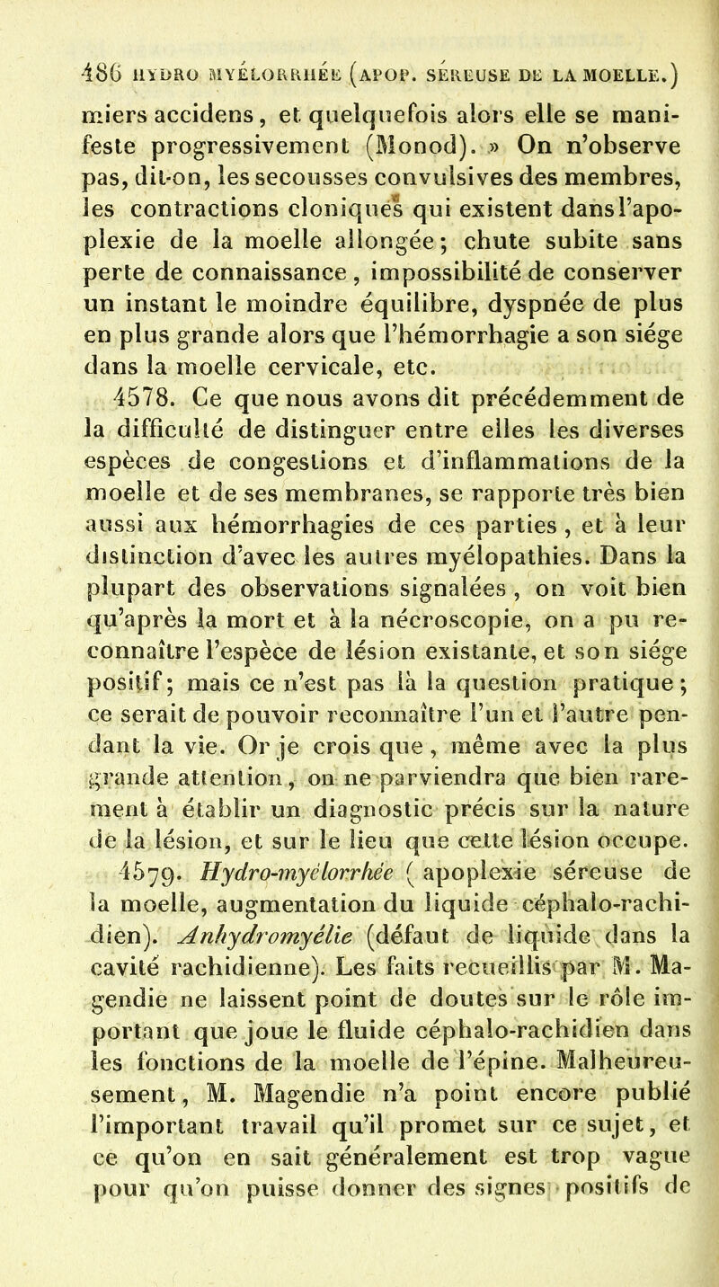 miers accidens, et quelquefois alors elle se mani- feste progressivement (Monod). » On n'observe pas, dit-on, les secousses convulsives des membres, les contractions cloniques qui existent dans l'apo- plexie de la moelle allongée; chute subite sans perte de connaissance , impossibilité de conserver un instant le moindre équilibre, dyspnée de plus en plus grande alors que l'hémorrhagie a son siège dans la moelle cervicale, etc. 4578. Ce que nous avons dit précédemment de la difficulté de distinguer entre elles les diverses espèces de congestions et d'inflammations de la moelle et de ses membranes, se rapporte très bien aussi aux hémorrhagies de ces parties , et à leur distinction d'avec les autres myélopathies. Dans la plupart des observations signalées , on voit bien qu'après la mort et à la nécroscopie, on a pu re- connaître l'espèce de lésion existante, et son siège positif ; mais ce n'est pas là la question pratique ; ce serait de pouvoir reconnaître l'un et l'autre pen- dant la vie. Or je crois que , même avec la plus grande attention, on ne parviendra que bien rare- ment à établir un diagnostic précis sur la nature de la lésion, et sur le lieu que cette lésion occupe. 4579. Hydro-myêlorrhée ( apoplexie séreuse de la moelle, augmentation du liquide céphalo-rachi- dien). Anhydromyêlie (défaut de liquide dans la cavité rachidienne). Les faits recueillis par M. Ma- gendie ne laissent point de doutes sur le rôle im- portant que joue le fluide céphalo-rachidien dans les fonctions de la moelle de l'épine. Malheureu- sement, M. Magendie n'a point encore publié l'important travail qu'il promet sur ce sujet, et ce qu'on en sait généralement est trop vague pour qu'on puisse donner des signes positifs de
