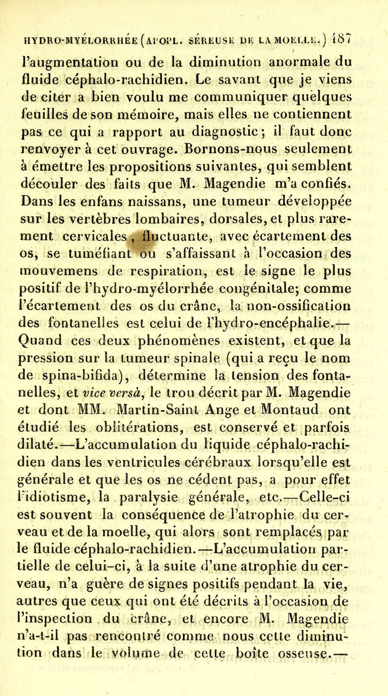 l'augmentation ou de la diminution anormale du fluide céphalo-rachidien. Le savant que je viens de citer a bien voulu me communiquer quelques feuilles de son mémoire, mais elles ne contiennent pas ce qui a rapport au diagnostic ; il faut donc renvoyer à cet ouvrage. Bornons-nous seulement à émettre les propositions suivantes, qui semblent découler des faits que M. Magendie m'a confiés. Dans les enfans naissans, une tumeur développée sur les vertèbres lombaires, dorsales, et plus rare- ment cervicales , fluctuante, avec écartement des os, se tuméfiant ou s'affaissant a l'occasion des mouvemens de respiration, est le signe le plus positif de l'hydro-myélorrhée congénitale; comme l'écartement des os du crâne, la non-ossification des fontanelles est celui de Fhydro-encéphaiie.— Quand ces deux phénomènes existent, et que la pression sur la tumeur spinale (qui a reçu le nom de spina-bifida), détermine la lension des fonta- nelles, et vice versà, le trou décrit par M. Magendie et dont MM. Martin-Saint Ange et Montaud ont étudié les oblitérations, est conservé et parfois dilaté.—L'accumulation du liquide céphalo-rachi- dien dans les ventricules cérébraux lorsqu'elle est générale et que les os ne cèdent pas, a pour effet Fidiotisme, la paralysie générale, etc.—Celle-ci est souvent la conséquence de l'atrophie du cer- veau et de la moelle, qui alors sont remplacés par le fluide céphalo-rachidien.—-L'accumulation par- tielle de celui-ci, à la suite d'une atrophie du cer- veau, n'a guère de signes positifs pendant la vie, autres que ceux qui ont été décrits à l'occasion de l'inspection du crâne, et encore M. Magendie n'a-l-il pas rencontré comme nous celte diminu- tion dans le volume de cette boîte osseuse.—