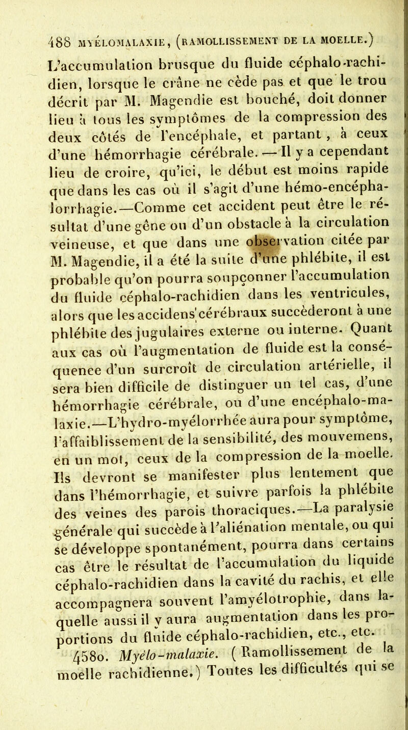 L'accumulation brusque du fluide céphalo-rachi- dien, lorsque le crâne ne cède pas et que le trou décrit par M. Magendie est bouché, doit donner lieu à tous les symptômes de la compression des deux côtés de l'encéphale, et partant , a ceux d'une hémorrhagie cérébrale. — Il y a cependant lieu de croire, qu'ici, îe début est moins rapide que dans les cas où il s'agit d'une hémo-encépha- lorrhagie.—Comme cet accident peut être le ré- sultat d'une gêne ou d'un obstacle à la circulation veineuse, et que dans une observation citée par M. Magendie, il a été la suite d'une phlébite, il est probable qu'on pourra soupçonner l'accumulation du fluide céphalo-rachidien dans les ventricules, alors que lesaccidens'cérébraux succéderont à une phlébite des jugulaires externe ou interne. Quant aux cas où l'augmentation de fluide est la consé- quence d'un surcroît de circulation artérielle, il sera bien difficile de distinguer un tel cas, d'une hémorrhagie cérébrale, ou d'une encéphalo-ma- laxie.—L'hydro-myélorrhée aura pour symptôme, raffaibîissemenl de la sensibilité, des mouvemens, en un mot, ceux de la compression de la moelle. Ils devront se manifester plus lentement que dans l'hémorrhagie, et suivre parfois la phlébite des veines des parois thoraciques.—La paralysie générale qui succède a l'aliénation mentale, ou qui se développe spontanément, pourra dans certains cas être le résultat de l'accumulation du liquide céphalo-rachidien dans la cavité du rachis, et elle accompagnera souvent l'amyélotrophie, dans la- quelle aussi il v aura augmentation dans les pro- portions du fluide céphalo-rachidien, etc., etc. 458o. Myélo-malaxie. (Ramollissement de la moelle rachidienne.) Toutes les difficultés qui se