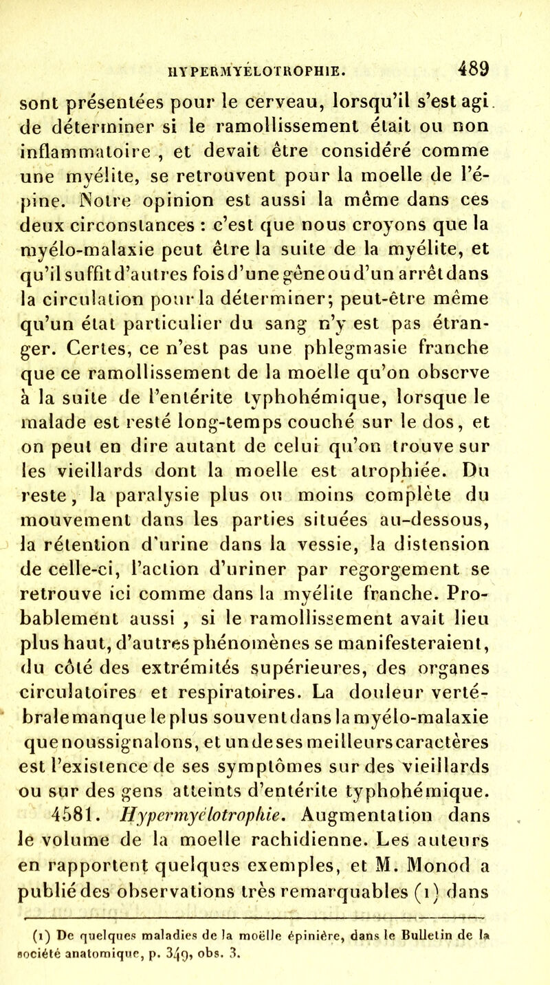 sont présentées pour le cerveau, lorsqu'il s'est agi. de déterminer si le ramollissement était ou non inflammatoire , et devait être considéré comme une myélite, se retrouvent pour la moelle de l'é- pine. Notre opinion est aussi la même dans ces deux circonslances : c'est que nous croyons que la myélo-malaxie peut être la suite de la myélite, et qu'il suffit d'à litres fois d'une gêne ou d'un arrêt dans la circulation pour la déterminer; peut-être même qu'un état particulier du sang n'y est pas étran- ger. Certes, ce n'est pas une phlegmasie franche que ce ramollissement de la moelle qu'on observe à la suite de l'entérite typhohémique, lorsque le malade est resté long-temps couché sur le dos, et on peut en dire autant de celui qu'on trouve sur les vieillards dont la moelle est atrophiée. Du reste, la paralysie plus ou moins complète du mouvement dans les parties situées au-dessous, la rétention d'urine dans la vessie, la distension de celle-ci, l'action d'uriner par regorgement se retrouve ici comme dans la myélite franche. Pro- bablement aussi , si le ramollissement avait lieu plus haut, d'autres phénomènes se manifesteraient, du côté des extrémités supérieures, des organes circulatoires et respiratoires. La douleur verté- bralemanque leplus souventdans la myélo-malaxie quenoussignalons, et undeses meilleurs caractères est l'existence de ses symptômes sur des vieillards ou sur des gens atteints d'entérite typhohémique. 4581. Hypermyclotropkie. Augmentation dans Je volume de la moelle rachidienne. Les auteurs en rapportent quelques exemples, et M. Monod a publié des observations très remarquables (1) dans (1) De quelques maladies de la moelle épinière, dans le Bulletin de la société anatomique, p. 3/jf), obs, 3.