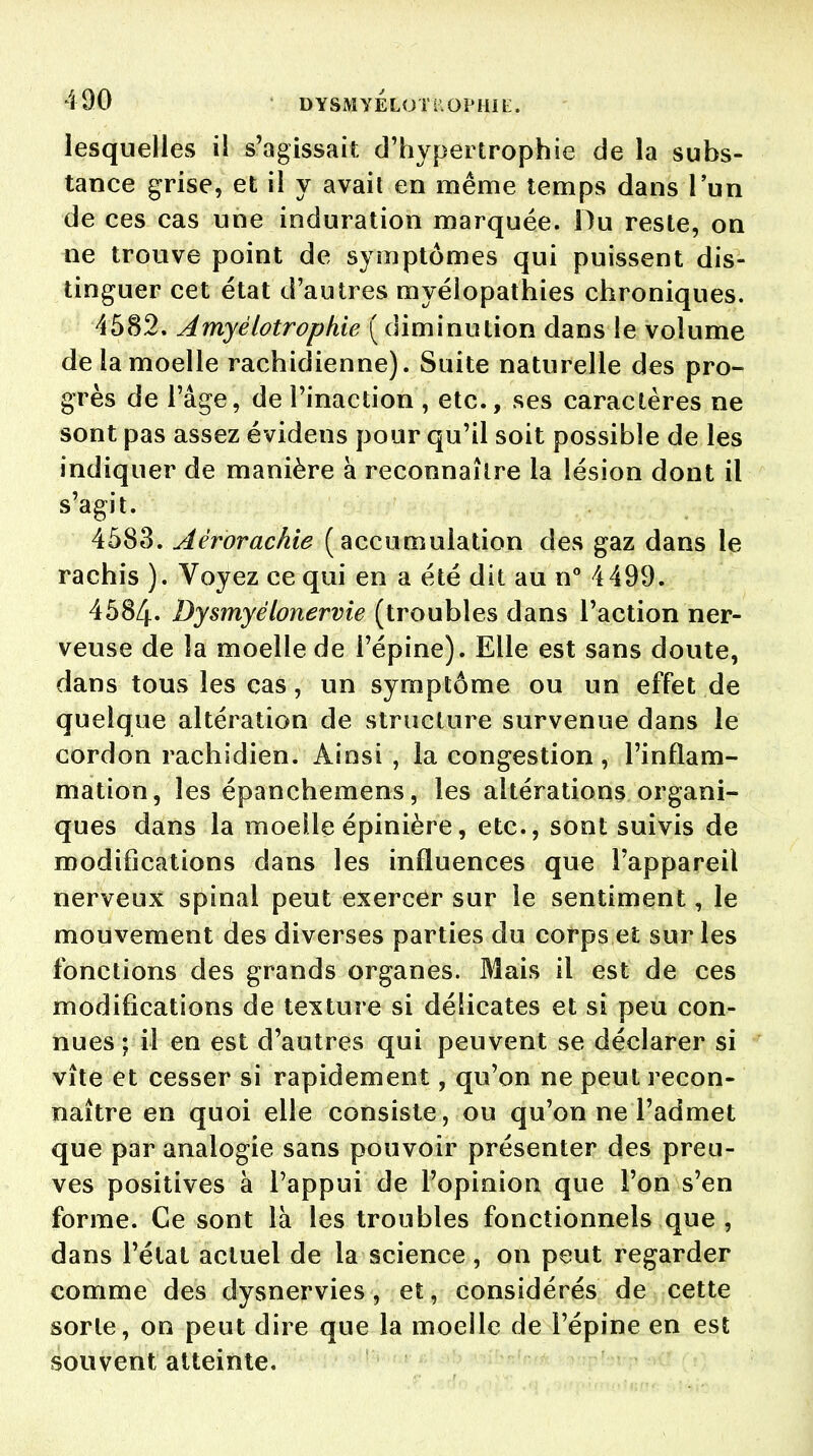 lesquelles il s'agissait, d'hypertrophie de la subs- tance grise, et il y avait en même temps dans l'un de ces cas une induration marquée. Du reste, on ne trouve point de symptômes qui puissent dis- tinguer cet état d'autres myéiopathies chroniques. 4582. Amyélotrophie ( diminution dans le volume de la moelle rachidienne). Suite naturelle des pro- grès de l'âge, de l'inaction , etc., ses caractères ne sont pas assez évidens pour qu'il soit possible de les indiquer de manière à reconnaître la lésion dont il s'agit. 4583. Aêrorachie (accumulation des gaz dans le rachis ). Voyez ce qui en a été dit au n° 4499. 4584. Dysmyêlonervie (troubles dans l'action ner- veuse de la moelle de l'épine). Elle est sans doute, dans tous les cas, un symptôme ou un effet de quelque altération de structure survenue dans le cordon rachidien. Ainsi , la congestion, l'inflam- mation, les épanchemens, les altérations organi- ques dans la moelle épinière, etc., sont suivis de modifications dans les influences que l'appareil nerveux spinal peut exercer sur le sentiment, le mouvement des diverses parties du corps et sur les fonctions des grands organes. Mais il est de ces modifications de texture si délicates et si peu con- nues ; il en est d'autres qui peuvent se déclarer si vîte et cesser si rapidement, qu'on ne peut recon- naître en quoi elle consiste, ou qu'on ne l'admet que par analogie sans pouvoir présenter des preu- ves positives à l'appui de l'opinion que l'on s'en forme. Ce sont la les troubles fonctionnels que , dans l'état actuel de la science, on peut regarder comme des dysnervies , et, considérés de cette sorte, on peut dire que la moeile de l'épine en est souvent atteinte.