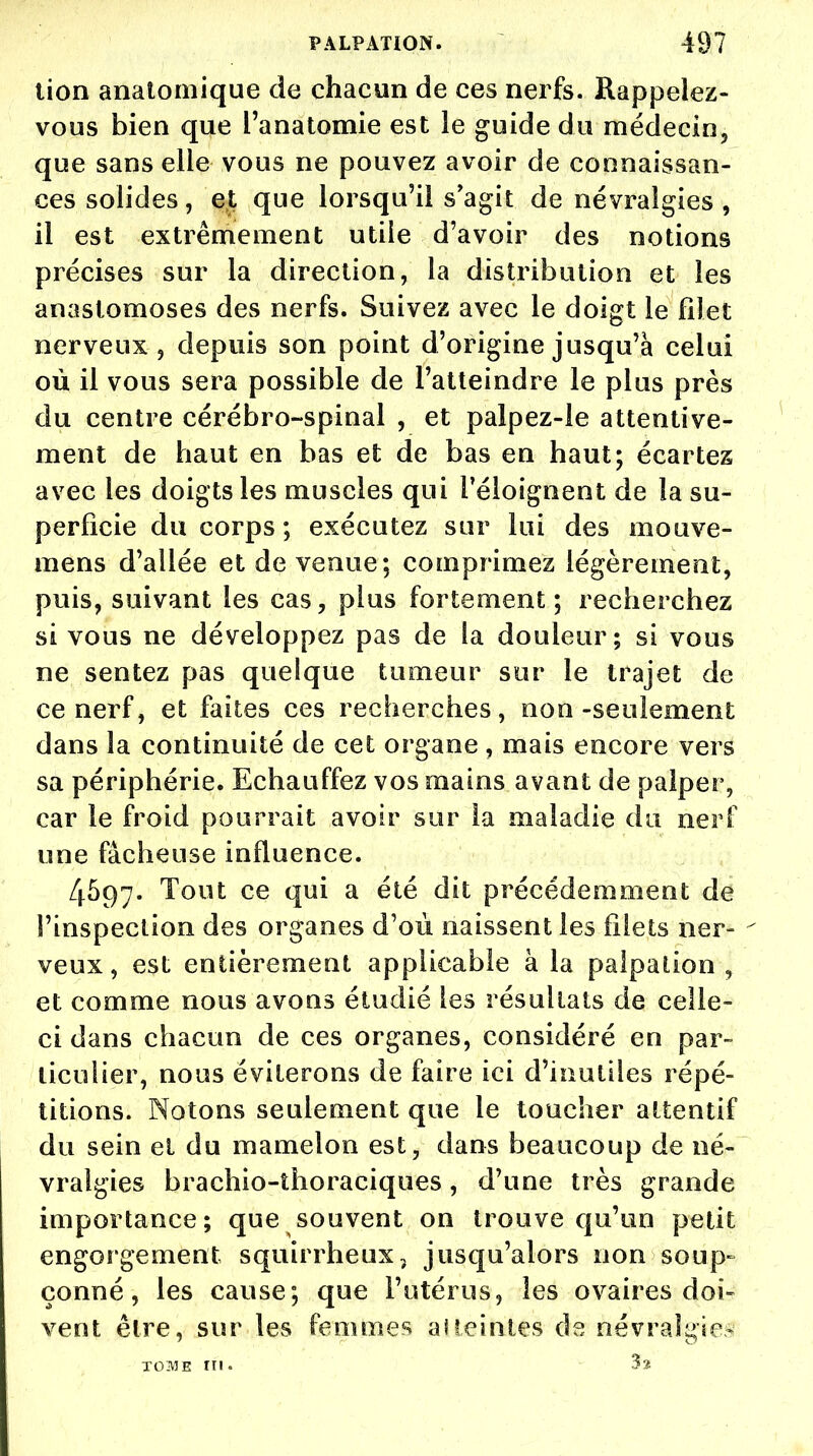 lion anatomique de chacun de ces nerfs. Rappelez- vous bien que l'anatomie est le guide du médecin, que sans elle vous ne pouvez avoir de connaissan- ces solides, et que lorsqu'il s'agit de névralgies , il est extrêmement utile d'avoir des notions précises sur la direction, la distribution et les anastomoses des nerfs. Suivez avec le doigt le filet nerveux , depuis son point d'origine jusqu'à celui où il vous sera possible de l'atteindre le plus près du centre cérébro-spinal , et palpez-le attentive- ment de haut en bas et de bas en haut; écartez avec les doigts les muscles qui Péloignent de la su- perficie du corps ; exécutez sur lui des mouve- mens d'allée et de venue; comprimez légèrement, puis, suivant les cas, plus fortement; recherchez si vous ne développez pas de la douleur; si vous ne sentez pas quelque tumeur sur le trajet de ce nerf, et faites ces recherches, non-seulement dans la continuité de cet organe, mais encore vers sa périphérie. Echauffez vos mains avant de palper, car le froid pourrait avoir sur la maladie du nerf une fâcheuse influence. 4597. Tout ce qui a été dit précédemment de l'inspection des organes d'où naissent les filets ner- veux , est entièrement applicable à la palpation , et comme nous avons étudié les résultats de celle- ci dans chacun de ces organes, considéré en par- ticulier, nous éviterons de faire ici d'inutiles répé- titions. Notons seulement que le toucher attentif du sein et du mamelon est, dans beaucoup de né- vralgies brachio-thoraciques, d'une très grande importance; que souvent on trouve qu'un petit engorgement squirrheux, jusqu'alors non soup- çonné, les cause; que l'utérus, les ovaires doi- vent être, sur les femmes al teintes de névralgies tome rn. 3 s