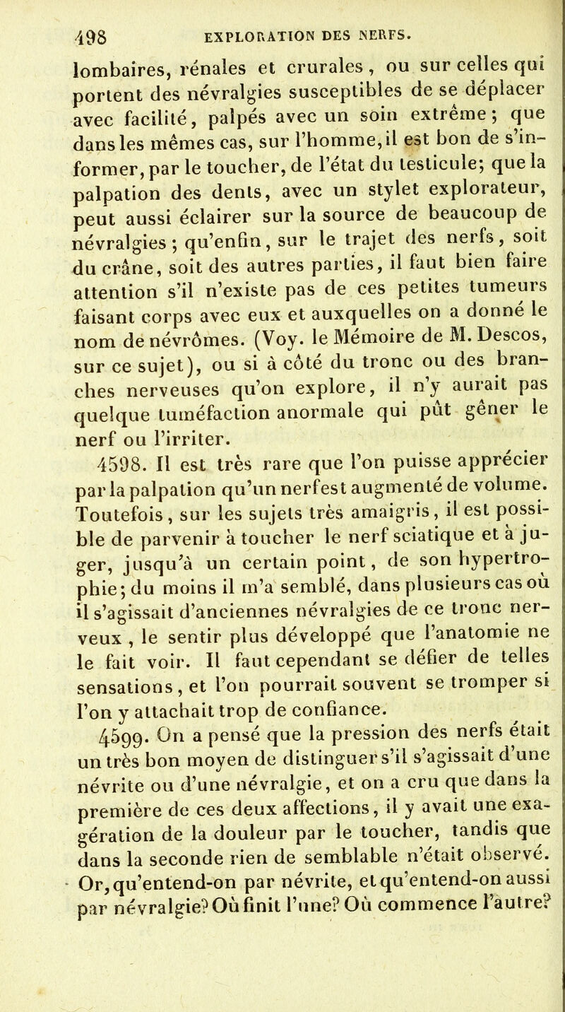 lombaires, rénales et crurales, ou sur celles qui portent des névralgies susceptibles de se déplacer avec facilité, palpés avec un soin extrême; que dans les mêmes cas, sur l'homme, il est bon de s'in- former, par le toucher, de l'état du testicule; que la palpation des dents, avec un stylet explorateur, peut aussi éclairer sur la source de beaucoup de névralgies; qu'enfin, sur le trajet des nerfs, soit du crâne, soit des autres parties, il faut bien faire attention s'il n'existe pas de ces petites tumeurs faisant corps avec eux et auxquelles on a donné le nom de névrômes. (Voy. le Mémoire de M. Descos, sur ce sujet), ou si à côté du tronc ou des bran- ches nerveuses qu'on explore, il n'y aurait pas quelque tuméfaction anormale qui pût gêner le nerf ou l'irriter. 4598. Il est très rare que l'on puisse apprécier par la palpation qu'un nerfest augmenté de volume. Toutefois, sur les sujets très amaigris, il est possi- ble de parvenir à toucher le nerf sciatique et à ju- ger, jusqu'à un certain point, de son hypertro- phie; du moins il m'a semblé, dans plusieurs cas où il s'agissait d'anciennes névralgies de ce tronc ner- veux , le sentir plus développé que l'anatomie ne le fait voir. Il faut cependant se défier de telles sensations , et l'on pourrait souvent se tromper si l'on y attachait trop de confiance. 4599. On a pensé que la pression des nerfs était un très bon moyen de distinguer s'il s'agissait d'une névrite ou d'une névralgie, et on a cru que dans la première de ces deux affections, il y avait une exa- gération de la douleur par le toucher, tandis que dans la seconde rien de semblable n'était observé. Or, qu'entend-on par névrite, et qu'entend-on aussi par névralgie? Où finit l'une? Où commence l'autre?
