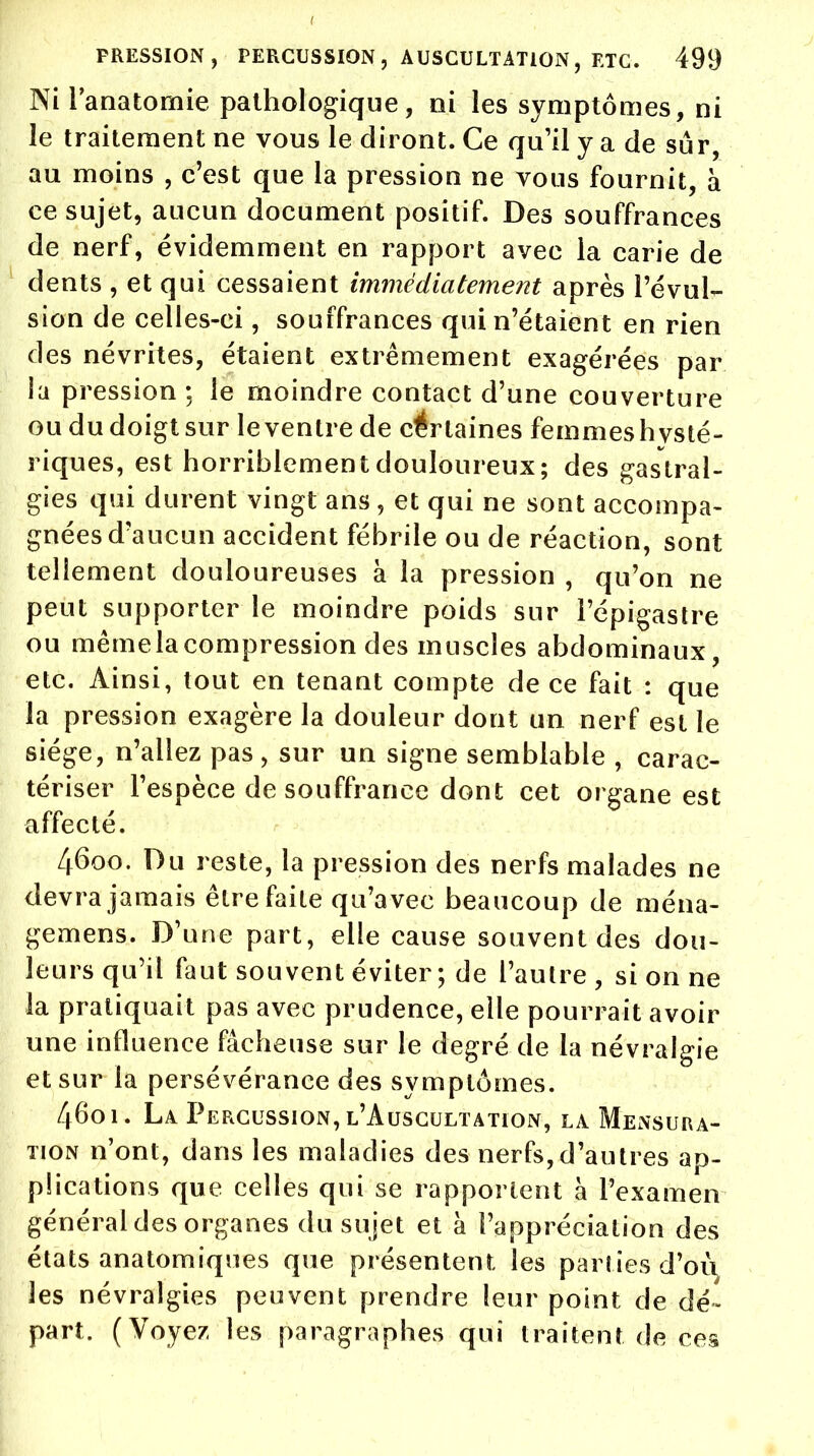 Ni lanatomie pathologique, ni les symptômes, ni le traitement ne vous le diront. Ce qu'il y a de sur, au moins , c'est que la pression ne vous fournit, à ce sujet, aucun document positif. Des souffrances de nerf, évidemment en rapport avec la carie de dents , et qui cessaient immédiatement après révul- sion de celles-ci, souffrances qui n'étaient en rien des névrites, étaient extrêmement exagérées par la pression ; le moindre contact d'une couverture ou du doigt sur le ventre de certaines femmes hysté- riques, est horriblement douloureux; des gastral- gies qui durent vingt ans, et qui ne sont accompa- gnées d'aucun accident fébrile ou de réaction, sont tellement douloureuses à la pression , qu'on ne peut supporter le moindre poids sur l'épigastre ou mêmelacompression des muscles abdominaux, etc. Ainsi, tout en tenant compte de ce fait : que la pression exagère la douleur dont un nerf est le siège, n'allez pas, sur un signe semblable , carac- tériser l'espèce de souffrance dont cet organe est affecté. l[6oo. Du reste, la pression des nerfs malades ne devra jamais être faite qu'a vec beaucoup de ména- gemens. D'une part, elle cause souvent des dou- leurs qu'il faut souvent éviter; de l'autre , si on ne la pratiquait pas avec prudence, elle pourrait avoir une influence fâcheuse sur le degré de la névralgie et sur la persévérance des symptômes. 46oi. La Percussion, l'Auscultation, la Mensura- tion n'ont, dans les maladies des nerfs, d'autres ap- plications que celles qui se rapportent à l'examen général des organes du sujet et à l'appréciation des états anatomiques que présentent les parties d'oii. les névralgies peuvent prendre leur point de dé- part. (Voyez les paragraphes qui traitent de ces