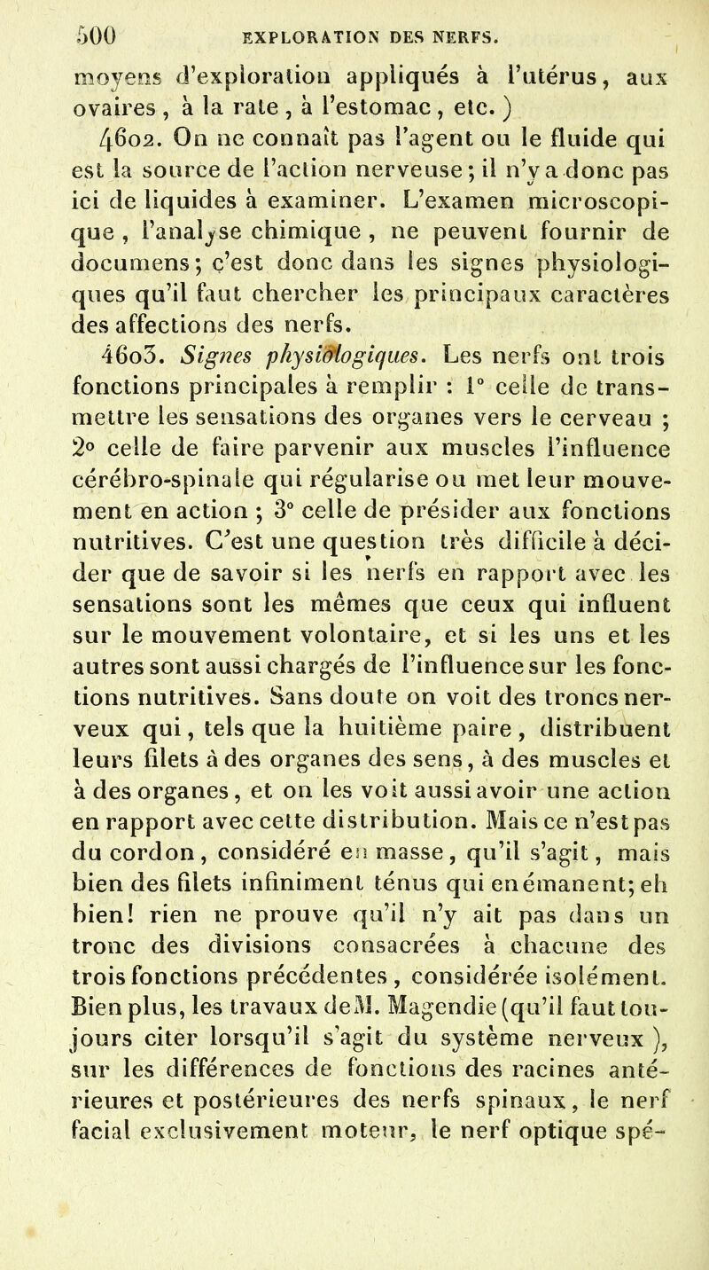 moyens d'exploration appliqués à l'utérus, aux ovaires , à îa rate , à l'estomac , etc. ) 4602. On ne connaît pas l'agent ou le fluide qui est la source de l'action nerveuse; il n'y a donc pas ici de liquides à examiner. L'examen microscopi- que , l'analyse chimique , ne peuvent fournir de documens ; c'est donc dans ies signes physiologi- ques qu'il faut chercher ies principaux caractères des affections des nerfs. 4603. Signes physiôiogiqws. Les nerfs ont trois fonctions principales à remplir : 1° celle de trans- mettre les sensations des organes vers le cerveau ; 2° celle de faire parvenir aux muscles l'influence cérébro-spinale qui régularise ou met leur mouve- ment en action ; 3° celle de présider aux fonctions nutritives. C'est une question très difficile à déci- der que de savoir si ies nerfs en rapport avec les sensations sont les mêmes que ceux qui influent sur le mouvement volontaire, et si les uns et les autres sont aussi chargés de l'influence sur les fonc- tions nutritives. Sans doute on voit des troncs ner- veux qui, tels que la huitième paire , distribuent leurs filets à des organes des sens, à des muscles et à des organes, et on les voit aussi avoir une action en rapport avec cette distribution. Mais ce n'est pas du cordon, considéré en masse, qu'il s'agit, mais bien des filets infiniment ténus qui en émanent; eh bien! rien ne prouve qu'il n'y ait pas dans un tronc des divisions consacrées à chacune des trois fonctions précédentes, considérée isolément. Bien plus, les travaux de M. Magendie (qu'il faut tou- jours citer lorsqu'il s'agit du système nerveux ), sur les différences de fonctions des racines anté- rieures et postérieures des nerfs spinaux, le nerf facial exclusivement moteur, le nerf optique spé-