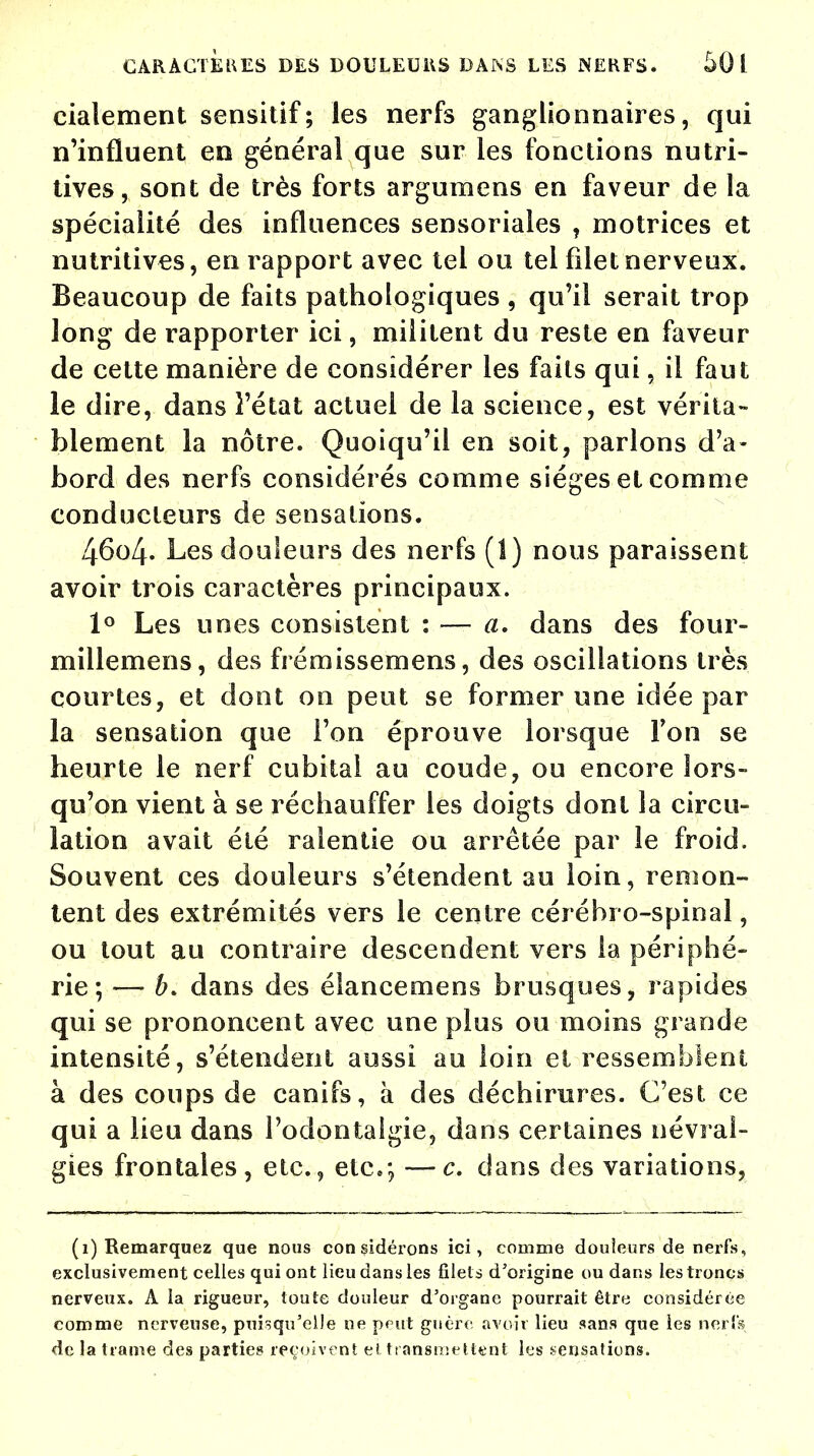 cialement sensitif; les nerfs ganglionnaires, qui n'influent en général que sur les fonctions nutri- tives, sont de très forts argumens en faveur de la spécialité des influences sensoriales , motrices et nutritives, en rapport avec tel ou tel filet nerveux. Beaucoup de faits pathologiques , qu'il serait trop long de rapporter ici, militent du reste en faveur de cette manière de considérer les faits qui, il faut le dire, dans l'état actuel de la science, est vérita- blement la nôtre. Quoiqu'il en soit, parlons d'a- bord des nerfs considérés comme sièges et comme conducteurs de sensations. 46o4. Les douleurs des nerfs (1) nous paraissent avoir trois caractères principaux. 1° Les unes consistent : — a* dans des four- millemens, des frémissemens, des oscillations très courtes, et dont on peut se former une idée par la sensation que l'on éprouve lorsque l'on se heurte le nerf cubital au coude, ou encore lors- qu'on vient à se réchauffer les doigts dont la circu- lation avait été ralentie ou arrêtée par le froid. Souvent ces douleurs s'étendent au loin, remon- tent des extrémités vers le centre cérébro-spinal, ou tout au contraire descendent vers la périphé- rie ; — b. dans des élancemens brusques, rapides qui se prononcent avec une plus ou moins grande intensité, s'étendent aussi au loin el ressemblent à des coups de canifs, à des déchirures. C'est ce qui a lieu dans l'odontalgie, dans certaines névral- gies frontales, etc., etc.; —c. clans des variations, (i) Remarquez que nous considérons ici, comme douleurs de nerfs, exclusivement celles qui ont lieu dans les filets d'origine ou dans les troncs nerveux. A la rigueur, toute douleur d'organe pourrait être considérée comme nerveuse, puisqu'elle ne peut guère avoir lieu sans que les nerfs de la trame des parties reçoivent el transmettent les sensations.