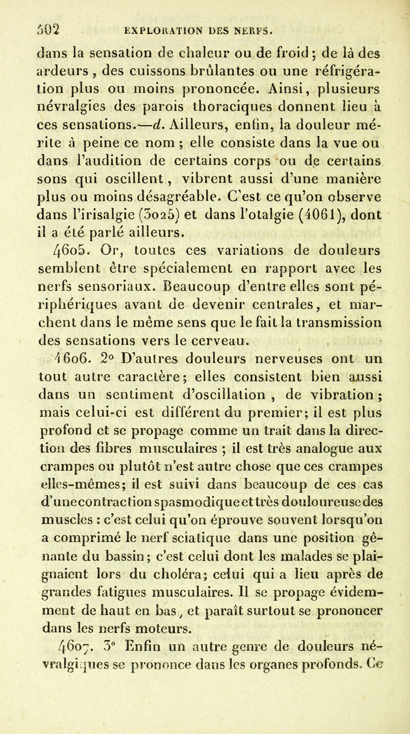 dans la sensation de chaleur ou de froid ; de là des ardeurs , des cuissons brûlantes ou une réfrigéra- tion plus ou moins prononcée. Ainsi, plusieurs névralgies des parois thoraciques donnent lieu à ces sensations.—d. Ailleurs, enfin, la douleur mé- rite à peine ce nom ; elle consiste dans la vue ou dans l'audition de certains corps ou de certains sons qui oscillent, vibrent aussi d'une manière plus ou moins désagréable. C'est ce qu'on observe dans l'irisalgie (3oa5) et dans l'otalgie (4061), dont il a été parlé ailleurs. 46o5. Or, toutes ces variations de douleurs semblent être spécialement en rapport avec les nerfs sensoriaux. Beaucoup d'entre elles sont pé- riphériques avant de devenir centrales, et mar- chent dans le même sens que le fait la transmission des sensations vers le cerveau. A 606. 2° D'autres douleurs nerveuses ont un tout autre caractère; elles consistent bien aussi dans un sentiment d'oscillation , de vibration ; mais celui-ci est différent du premier; il est plus profond et se propage comme un trait dans la direc- tion des fibres musculaires ; il est très analogue aux crampes ou plutôt n'est autre chose que ces crampes elles-mêmes; il est suivi dans beaucoup de ces cas d'unecontraction spasmodique et très douloureuse des muscles : c'est celui qu'on éprouve souvent lorsqu'on a comprimé le nerf sciatique dans une position gê- nante du bassin ; c'est celui dont les malades se plai- gnaient lors du choléra; celui qui a lieu après de grandes fatigues musculaires. Il se propage évidem- ment de haut en bas, et paraît surtout se prononcer dans les nerfs moteurs. 4607. 3° Enfin un autre genre de douleurs né- vralgiques se prononce dans les organes profonds» Ce