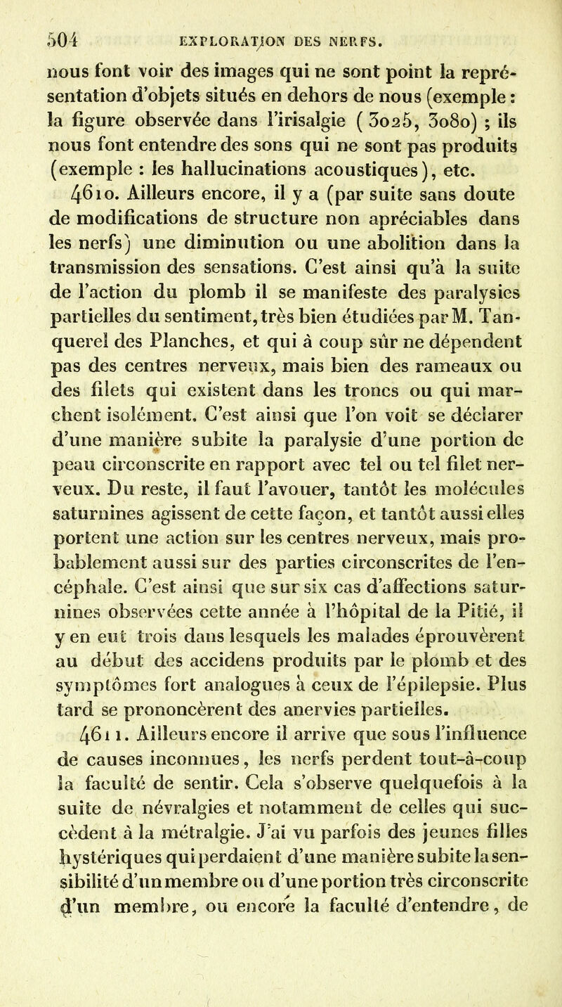 nous font voir des images qui ne sont point la repré- sentation d'objets situés en dehors de nous (exemple : la figure observée dans l'irisalgie ( 3o25, 3o8o) ; ils nous font entendre des sons qui ne sont pas produits (exemple : les hallucinations acoustiques), etc. 4610. Ailleurs encore, il y a (par suite sans doute de modifications de structure non apréciabîes dans les nerfs) une diminution ou une abolition dans la transmission des sensations. C'est ainsi qu'à la suite de Faction du plomb il se manifeste des paralysies partielles du sentiment, très bien étudiées par M. Tan- querel des Planches, et qui à coup sûr ne dépendent pas des centres nerveux, mais bien des rameaux ou des filets qui existent dans les troncs ou qui mar- chent isolément. C'est ainsi que l'on voit se déclarer d'une manière subite la paralysie d'une portion de peau circonscrite en rapport avec tel ou tel filet ner- veux. Bu reste, il faut l'avouer, tantôt les molécules saturnines agissent de cette façon, et tantôt aussi elles portent une action sur les centres nerveux, mais pro- bablement aussi sur des parties circonscrites de l'en- céphale. C'est ainsi que sur six cas d'affections satur- nines observées cette année à l'hôpital de la Pitié, il yen eut trois dans lesquels les malades éprouvèrent au début des accidens produits par le plomb et des symptômes fort analogues à ceux de Fépilepsie. Plus tard se prononcèrent des anervies partielles. 461 i* Ailleurs encore il arrive que sous l'influence de causes inconnues, les nerfs perdent tout-à-coup la faculté de sentir. Cela s'observe quelquefois à la suite de névralgies et notamment de celles qui suc- cèdent à la métralgie. J:ai vu parfois des jeunes filles hystériques qui perdaient d'une manière subite la sen- sibilité d'un membre ou d'une portion très circonscrite ci'un membre, ou encore la faculté d'entendre, de
