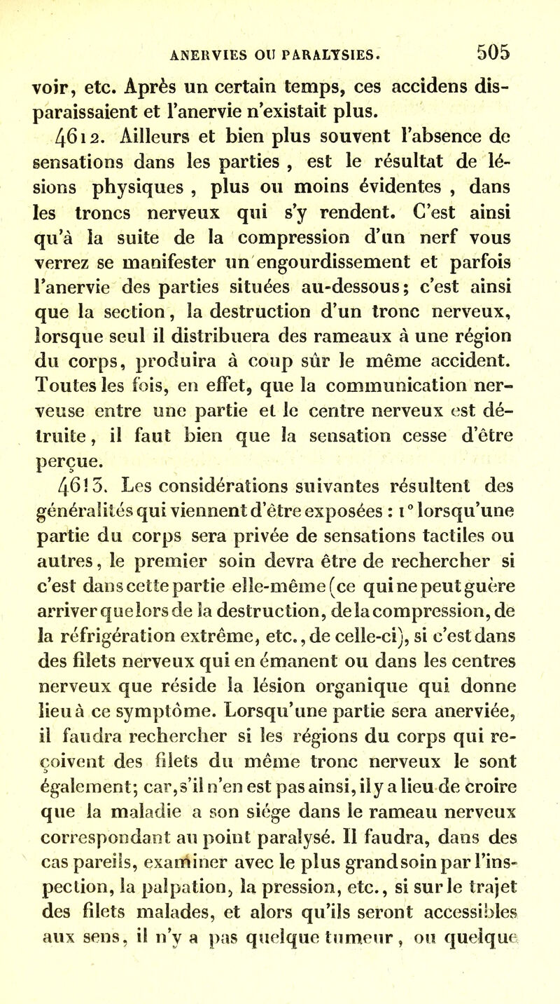 voir, etc. Après un certain temps, ces accidens dis- paraissaient et l'anervie n'existait plus. 4612. Ailleurs et bien plus souvent l'absence de sensations dans les parties , est le résultat de lé- sions physiques , plus ou moins évidentes , dans les troncs nerveux qui s'y rendent. C'est ainsi qu'à la suite de la compression d'un nerf vous verrez se manifester un engourdissement et parfois l'anervie des parties situées au-dessous; c'est ainsi que la section, la destruction d'un tronc nerveux, lorsque seul il distribuera des rameaux à une région du corps, produira à coup sûr le même accident. Toutes les fois, en effet 9 que la communication ner- veuse entre une partie et le centre nerveux est dé- truite , il faut bien que la sensation cesse d'être perçue. 4613. Les considérations suivantes résultent des généralités qui viennent d'être exposées : t° lorsqu'une partie du corps sera privée de sensations tactiles ou autres, le premier soin devra être de rechercher si c'est dans cette partie elle-même (ce qui ne peut guère arriver que lors de la destruction, de la compression, de la réfrigération extrême, etc., de celle-ci), si c'est dans des filets nerveux qui en émanent ou dans les centres nerveux que réside la lésion organique qui donne lieu à ce symptôme. Lorsqu'une partie sera anerviée, il faudra rechercher si les régions du corps qui re- çoivent des filets du même tronc nerveux le sont également; car,s'il n'en est pas ainsi, ily a lieu de croire que la maladie a son siège dans le rameau nerveux correspondant au point paralysé. Il faudra, dans des cas pareils, examiner avec le plus grandsoin par l'ins- pection, la palpation> la pression, etc., si sur le trajet des filets malades, et alors qu'ils seront accessibles aux sens, il n'y a pas quelque tumeur, ou quelque