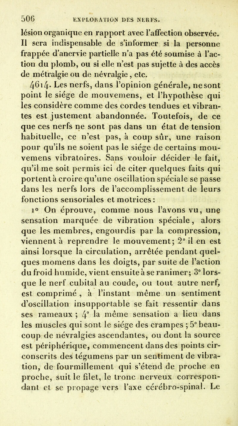 lésion organique en rapport avec l'affection observée. Il sera indispensable de s'informer si la personne frappée d'anervie partielle n'a pas été soumise à l'ac- tion du plomb, ou si elle n'est pas sujette à des accès de métralgie ou de névralgie, etc. 4614. Les nerfs, dans l'opinion générale, ne sont point le siège de mouvemens, et l'hypothèse qui les considère comme des cordes tendues et vibran- tes est justement abandonnée. Toutefois, de ce que ces nerfs ne sont pas dans un état de tension habituelle, ce n'est pas, à coup sûr, une raison pour qu'ils ne soient pas le siège de certains mou- vemens vibratoires. Sans vouloir décider le fait, qu'il me soit permis ici de citer quelques faits qui portent à croire qu'une oscillation spéciale se passe dans les nerfs lors de l'accomplissement de leurs fonctions sensoriales et motrices: i° On éprouve, comme nous l'avons vu, une sensation marquée de vibration spéciale, alors que les membres, engourdis par la compression, viennent à reprendre le mouvement; 2° il en est ainsi lorsque la circulation, arrêtée pendant quel- ques momens dans les doigts, par suite de l'action du froid humide, vient ensuite à se ranimer; 3° lors- que le nerf cubital au coude, ou tout autre nerf, est. comprimé , à l'instant même un sentiment d'oscillation insupportable se fait ressentir dans ses rameaux ; 4° ^a même sensation a lieu dans les muscles qui sont le siège des crampes ; 5° beau- coup de névralgies ascendantes, ou dont la source est périphérique, commencent dans des points cir- conscrits des tégumens par un sentiment de vibra- tion, de fourmillement qui s'étend de proche en proche, suit le fdet, le tronc nerveux correspon- dant et se propage vers l'axe céréhro-spinal. Le