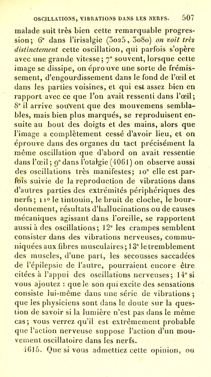 malade suit très bien cette remarquable progres- sion; 6° dans i'irisalgie (5os5, 5o8o) on voit très distinctement cette oscillation, qui parfois s'opère avec une grande vitesse; 70 souvent, lorsque cette image se dissipe, on éprouve une sorte de frémis- sement, d'engourdissement dans le fond de l'œil et dans les parties voisines, et qui est assez bien en rapport avec ce que l'on avait ressenti dans l'œil; 8° il arrive souvent que des mouvemens sembla- bles, mais bien plus marqués, se reproduisent en- suite au bout des doigts et des mains, alors que Tirnage a complètement cessé d'avoir lieu, et on éprouve dans des organes du tact précisément la même oscillation que d'abord on avait ressentie- dans l'œil ; 90 dans l'otalgie (4061) on observe aussi des oscillations très manifestes; io° elle est par- fois suivie de la reproduction de vibrations dans d'autres parties des extrémités périphériques des nerfs; 11° le tintouin, le bruit de cloche, le bour- donnement, résultats d'hallucinations ou de causes mécaniques agissant dans l'oreille, se rapportent aussi à des oscillations; 12° les crampes semblent consister dans des vibrations nerveuses, commu- niquées aux fibres musculaires; 13° le tremblement des muscles, d'une part, les secousses saccadées de l'épiiepsie de l'autre, pourraient encore être citées à l'appui des oscillations nerveuses; 14° si vous ajoutez : que îe son qui excite des sensations consiste lui-même dans une série de vibrations ; que les physiciens sont dans îe doute sur la ques- tion de savoir si la lumière n'est pas dans le même cas; vous verrez qu'il est extrêmement probable que l'action nerveuse suppose l'action d'un mou- vement oscillatoire dans les nerfs. 1615. Que si vous admettiez cette opinion, ou