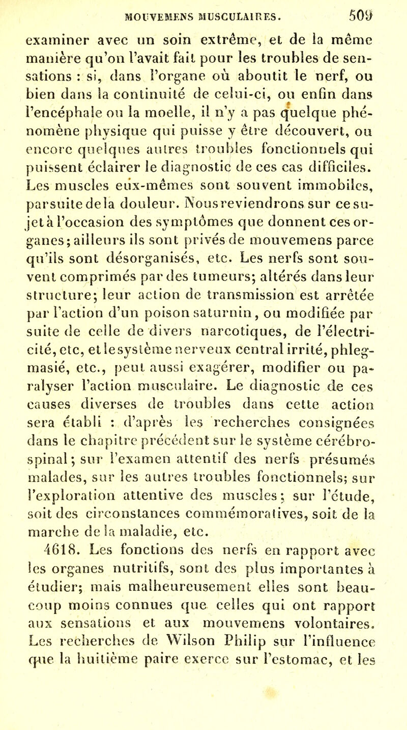MOUVEMENS MUSCULAIRES. 50(J examiner avec un soin extrême, et de ia même manière qu'on l'avait fait pour les troubles de sen- sations : si, dans l'organe où aboutit le nerf, ou bien dans la continuité de celui-ci, ou enfin dans l'encéphale ou la moelle, il n'y a pas quelque phé- nomène physique qui puisse y être découvert, ou encore quelques autres troubles fonctionnels qui puissent éclairer le diagnostic de ces cas difficiles. Les muscles eux-mêmes sont souvent immobiles, parsuitedela douleur. Nousreviendrons sur ce su- jet à l'occasion des symptômes que donnent ces or- ganes; ailleurs ils sont privés de mouvemens parce qu'ils sont désorganisés, etc. Les nerfs sont sou- vent comprimés par des tumeurs; altérés dans leur structure; leur action de transmission est arrêtée par l'action d'un poison saturnin, ou modifiée par suite de celle de divers narcotiques, de l'électri- cité, etc, et le système nerveux central irrité, phleg- masié, etc., peut aussi exagérer, modifier ou pa- ralyser l'action musculaire. Le diagnostic de ces causes diverses de troubles dans cette action sera établi : d'après les recherches consignées dans le chapitre précédent sur le système cérébro- spinal; sur l'examen attentif des nerfs présumés malades, sur les autres troubles fonctionnels; sur l'exploration attentive des muscles; sur l'étude, soit des circonstances commémoratives, soit de la marche de la maladie, etc. 4618. Les fonctions des nerfs en rapport avec les organes nutritifs, sont des pins importantes à étudier; mais malheureusement elles sont beau- coup moins connues que celles qui ont rapport aux sensations et aux mouvemens volontaires. Les recherches de Wilson Philip sur l'influence que la huitième paire exerce sur l'estomac, et les