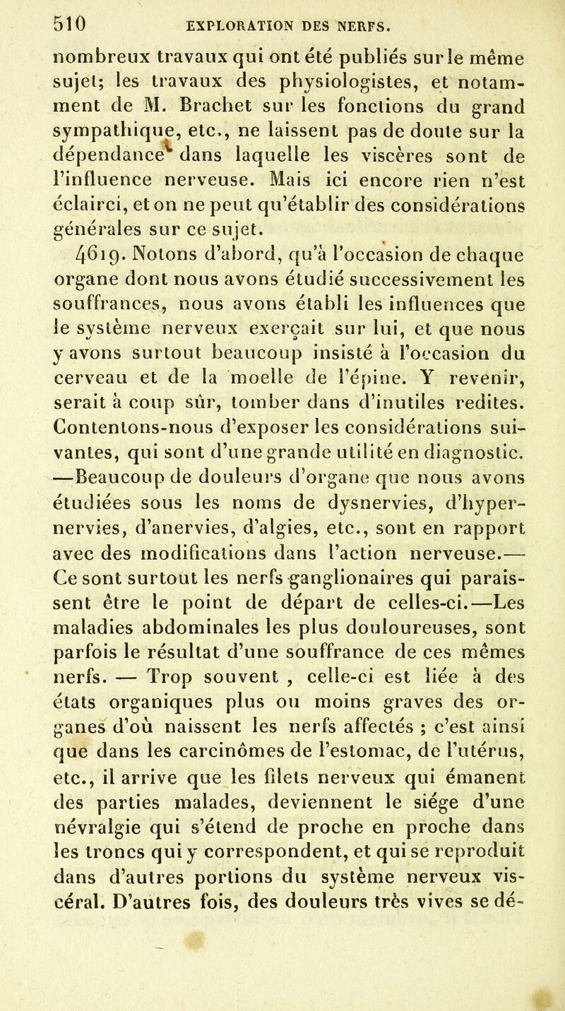 nombreux travaux qui ont été publiés sur le même sujet; les travaux des physiologistes, et notam- ment de M. Brachet sur les fonctions du grand sympathique, etc., ne laissent pas de doute sur la dépendance^ dans laquelle les viscères sont de l'influence nerveuse. Mais ici encore rien n'est éclairci, et on ne peut qu'établir des considérations générales sur ce sujet. 4619. Notons d'abord, qu'à l'occasion de chaque organe dont nous avons étudié successivement les souffrances, nous avons établi les influences que le système nerveux exerçait sur lui, et que nous y avons surtout beaucoup insisté à l'occasion du cerveau et de la moelle de l'épine. Y revenir, serait à coup sûr, tomber dans d'inutiles redites. Contentons-nous d'exposer les considérations sui- vantes, qui sont d'une grande utilité en diagnostic. —Beaucoup de douleurs d'organe que nous avons étudiées sous les noms de dysnervies, d'hyper- nervies, d'anervies, d'algies, etc., sont en rapport avec des modifications dans l'action nerveuse.— Ce sont surtout les nerfs ganglionaires qui parais- sent être le point de départ de celles-ci.—Les maladies abdominales les plus douloureuses, sont parfois le résultat d'une souffrance de ces mêmes nerfs. — Trop souvent , celle-ci est liée à des états organiques plus ou moins graves des or- ganes d'où naissent les nerfs affectés ; c'est ainsi que dans les carcinomes de l'estomac, de l'utérus, etc., il arrive que les filets nerveux qui émanent des parties malades, deviennent le siège d'une névralgie qui s'étend de proche en proche dans les troncs qui y correspondent, et qui se reproduit dans d'autres portions du système nerveux vis- céral. D'autres fois, des douleurs très vives se dé- ■