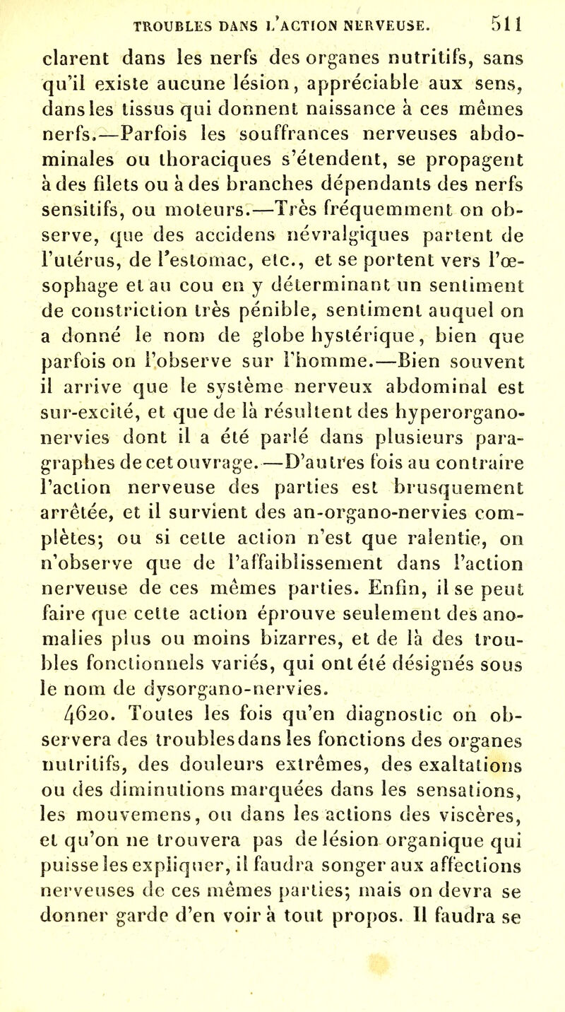 clarent dans les nerfs des organes nutritifs, sans qu'il existe aucune lésion, appréciable aux sens, dans les tissus qui donnent naissance à ces mêmes nerfs.—Parfois les souffrances nerveuses abdo- minales ou thoraciques s'étendent, se propagent à des filets ou à des branches dépendants des nerfs sensitifs, ou moteurs.—Très fréquemment on ob- serve, que des accidens névralgiques partent de l'utérus, de l'estomac, etc., et se portent vers l'œ- sophage et au cou en y déterminant un sentiment de constriction très pénible, sentiment auquel on a donné le nom de globe hystérique, bien que parfois on l'observe sur l'homme.—Bien souvent il arrive que le système nerveux abdominal est sur-excité, et que de là résultent des hyperorgano- nervies dont il a été parlé dans plusieurs para- graphes de cet ouvrage.—D'autres fois au contraire l'action nerveuse des parties est brusquement arrêtée, et il survient des an-organo-nervies com- plètes; ou si cette action n'est que ralentie, on n'observe que de l'affaiblissement dans l'action nerveuse de ces mêmes parties. Enfin, il se peut faire que cette action éprouve seulement des ano- malies plus ou moins bizarres, et de là des trou- bles fonctionnels variés, qui ont été désignés sous le nom de dysorgano-nervies. 4620. Toutes les fois qu'en diagnostic on ob- servera des troubles dans les fonctions des organes nutritifs, des douleurs extrêmes, des exaltations ou des diminutions marquées dans les sensations, les mouvemens, ou dans les actions des viscères, et qu'on ne trouvera pas de lésion organique qui puisse les expliquer, il faudra songer aux affections nerveuses de ces mêmes parties; mais on devra se donner garde d'en voira tout propos. Il faudra se