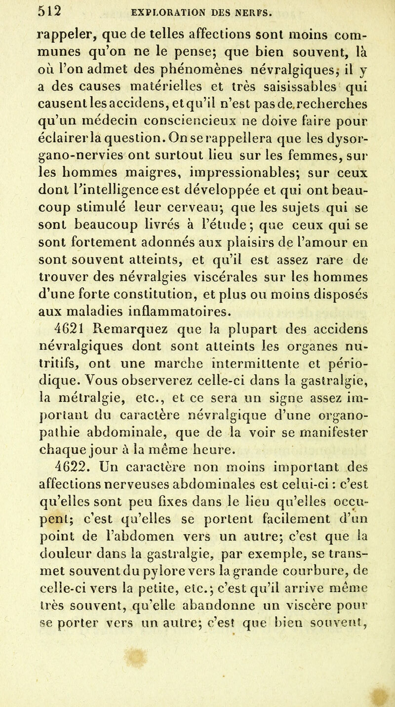 rappeler, que de telles affections sont moins com- munes qu'on ne le pense; que bien souvent, là où l'on admet des phénomènes névralgiques; il y a des causes matérielles et très saisissables qui causentlesaccidens, etqu'il n'est pas de, recherches qu'un médecin consciencieux ne doive faire pour éclairer la question. On se rappellera que les dysor- gano-nervies ont surtout lieu sur les femmes, sur les hommes maigres, impressionables; sur ceux dont l'intelligence est développée et qui ont beau- coup stimulé leur cerveau; que les sujets qui se sont beaucoup livrés à l'étude ; que ceux qui se sont fortement adonnés aux plaisirs de l'amour en sont souvent atteints, et qu'il est assez rare de trouver des névralgies viscérales sur les hommes d'une forte constitution, et plus ou moins disposés aux maladies inflammatoires. 4621 Remarquez que la plupart des accidens névralgiques dont sont atteints les organes nu- tritifs, ont une marche intermittente et pério- dique. Vous observerez celle-ci dans la gastralgie, la métralgie, etc., et ce sera un signe assez im- portant du caractère névralgique d'une organo- pathie abdominale, que de la voir se manifester chaque jour à la même heure. 4622. Un caractère non moins important des affections nerveuses abdominales est celui-ci : c'est qu'elles sont peu fixes dans le lieu qu'elles occu- pent; c'est qu'elles se portent facilement d'un point de l'abdomen vers un autre; c'est que la douleur dans la gastralgie, par exemple, se trans- met souvent du pylore vers la grande courbure, de celle-ci vers la petite, etc.; c'est qu'il arrive même très souvent, qu'elle abandonne un viscère pour se porter vers un autre; c'est que bien souvent,