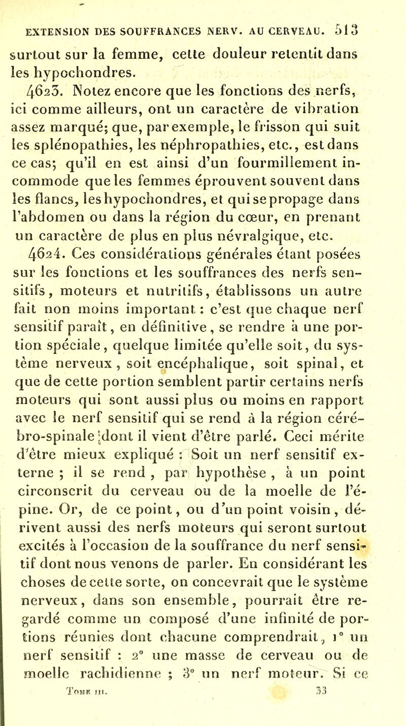 surtout sur la femme, cette douleur retentit dans les hypochondres. 46s3. Notez encore que les fonctions des nerfs, ici comme ailleurs, ont un caractère de vibration assez marqué; que, par exemple, le frisson qui suit les splénopathies, les néphropathies, etc., est dans ce cas; qu'il en est ainsi d'un fourmillement in- commode que les femmes éprouvent souvent dans les flancs, les hypochondres, et qui se propage dans l'abdomen ou dans la région du cœur, en prenant un caractère de plus en plus névralgique, etc. 4624. Ces considérations générales étant posées sur les fonctions et les souffrances des nerfs sen- sîtifs, moteurs et nutritifs, établissons un autre fait non moins important : c'est que chaque nerf sensitif parait, en définitive, se rendre a une por- tion spéciale, quelque limitée qu'elle soit, du sys- tème nerveux, soit encéphalique, soit spinal, et que de cette portion semblent partir certains nerfs moteurs qui sont aussi plus ou moins en rapport avec le nerf sensitif qui se rend à la région céré- bro-spinale [dont il vient d'être parlé. Ceci mérite d'être mieux expliqué : Soit un nerf sensitif ex- terne ; il se rend , par hypothèse , à un point circonscrit du cerveau ou de la moelle de l'é- pine. Or, de ce point, ou d'un point voisin, dé- rivent aussi des nerfs moteurs qui seront surtout excités à l'occasion de la souffrance du nerf sensi- tif dont nous venons de parler. En considérant les choses de cette sorte, on concevrait que le système nerveux, clans son ensemble, pourrait être re- gardé comme un composé d'une infinité de por- tions réunies dont chacune comprendraitt) i° un nerf sensitif : 20 une masse de cerveau ou de moelle rachidienne ; 8° un nerf moteur. Si ce Tome ni. 33