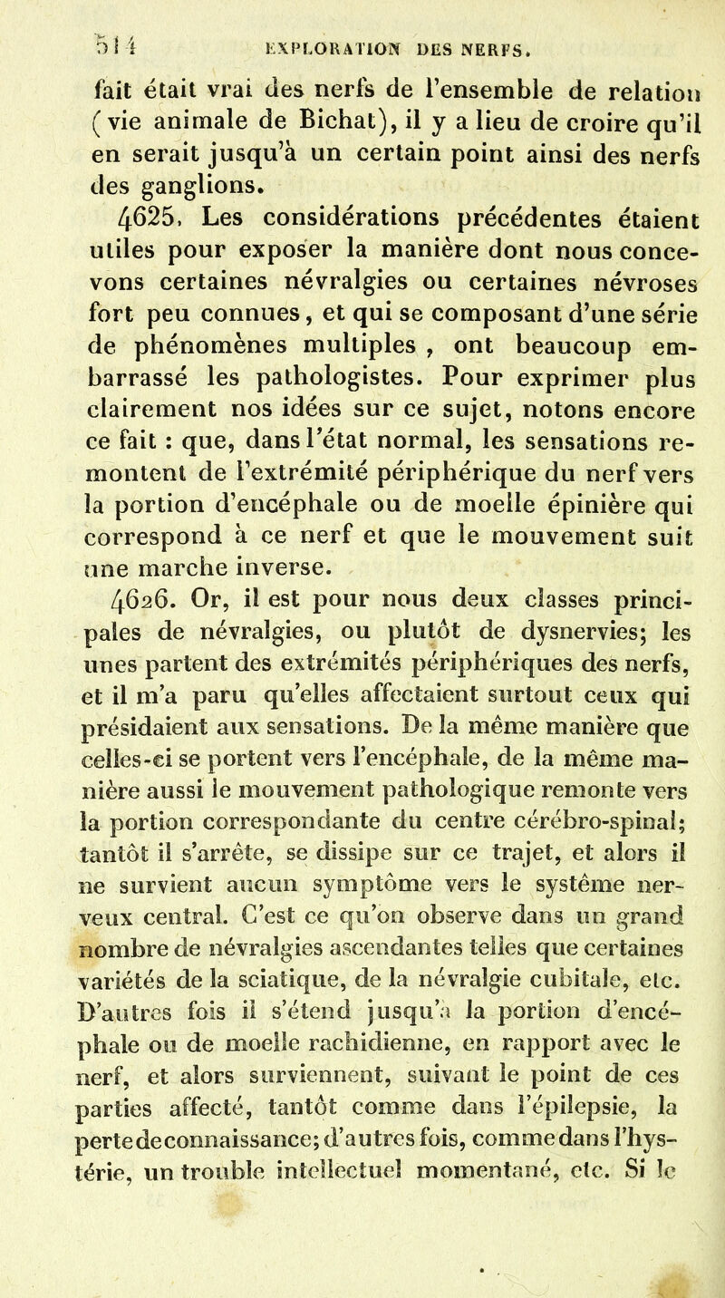 fait était vrai des nerfs de l'ensemble de relation (vie animale de Bichat), il y a lieu de croire qu'il en serait jusqu'à un certain point ainsi des nerfs des ganglions. 4625, Les considérations précédentes étaient utiles pour exposer la manière dont nous conce- vons certaines névralgies ou certaines névroses fort peu connues, et qui se composant d'une série de phénomènes multiples ? ont beaucoup em- barrassé les pathologistes. Pour exprimer plus clairement nos idées sur ce sujet, notons encore ce fait : que, dans l'état normal, les sensations re- montent de l'extrémité périphérique du nerf vers la portion d'encéphale ou de moelle épinière qui correspond à ce nerf et que le mouvement suit une marche inverse. 4626. Or, il est pour nous deux classes princi- pales de névralgies, ou plutôt de dysnervies; les unes partent des extrémités périphériques des nerfs, et il m'a paru qu'elles affectaient surtout ceux qui présidaient aux sensations. De la même manière que ceîles-ei se portent vers l'encéphale, de la même ma- nière aussi le mouvement pathologique remonte vers la portion correspondante du centre cérébro-spinal; tantôt il s'arrête, se dissipe sur ce trajet, et alors i! ne survient aucun symptôme vers le système ner- veux central. G'est ce qu'on observe dans un grand nombre de névralgies ascendantes telles que certaines variétés de la sciatique, de la névralgie cubitale, etc. D'autres fois il s'étend jusqu'à la portion d'encé- phale ou de moelle rachidienne, en rapport avec le nerf, et alors surviennent, suivant le point de ces parties affecté, tantôt comme dans l'épiîepsie, la perte de connaissance; d'autres fois, comme dans l'hys- térie, un trouble intellectuel momentané, etc. Si îc