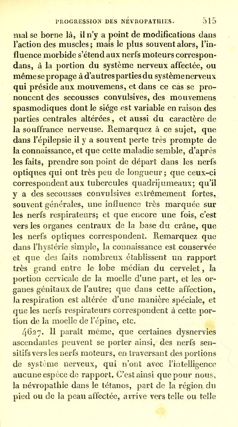 niai se borne là, il n'y a point de modifications dans Faction des muscles ; mais le plus souvent alors, l'in- fluence morbide s'étend aux nerfs moteurs correspon- dans, à la portion du système nerveux affectée, ou même se propage à d'autres parties du système nerveux qui préside aux mouvemens, et dans ce cas se pro- noncent des secousses convulsives, des mouvemens spasmodiques dont le siège est variable en raison des parties centrales altérées, et aussi du caractère de la souffrance nerveuse. Piemarquez à ce sujet, que dans l'épilepsie il y a souvent perte très prompte de la connaissance, et que cette maladie semble, d'après les faits, prendre son point de départ dans les nerfs optiques qui ont très peu de longueur ; que ceux-ci correspondent aux tubercules quadrijunieaux; qu'il y a des secousses convulsives extrêmement fortes, souvent générales, une influence très marquée sur les nerfs respirateurs; et que encore une fois, c'est vers les organes centraux de la base du crâne, que les nerfs optiques correspondent. Remarquez que dans l'hystérie simple, la connaissance est conservée et que des faits nombreux établissent un rapport très grand entre le lobe médian du cervelet, la portion cervicale de la moelle d'une part, et les or- ganes génitaux de l'autre; que dans cette affection, Ja respiration est altérée d'une manière spéciale, et que les nerfs respirateurs correspondent à cette por- tion de la moelle de l'épine, etc. 4627. 11 paraît même, que certaines dysnervies ascendantes peuvent se porter ainsi, des nerfs sen- sitifs vers les nerfs moteurs, en traversant des portions de système nerveux, qui n'ont avec l'intelligence aucune espèce de rapport. C'est ainsi que pour nous, la névropathie dans le tétanos, part de la région du pied ou de la peau affectée, arrive vers telle ou telle