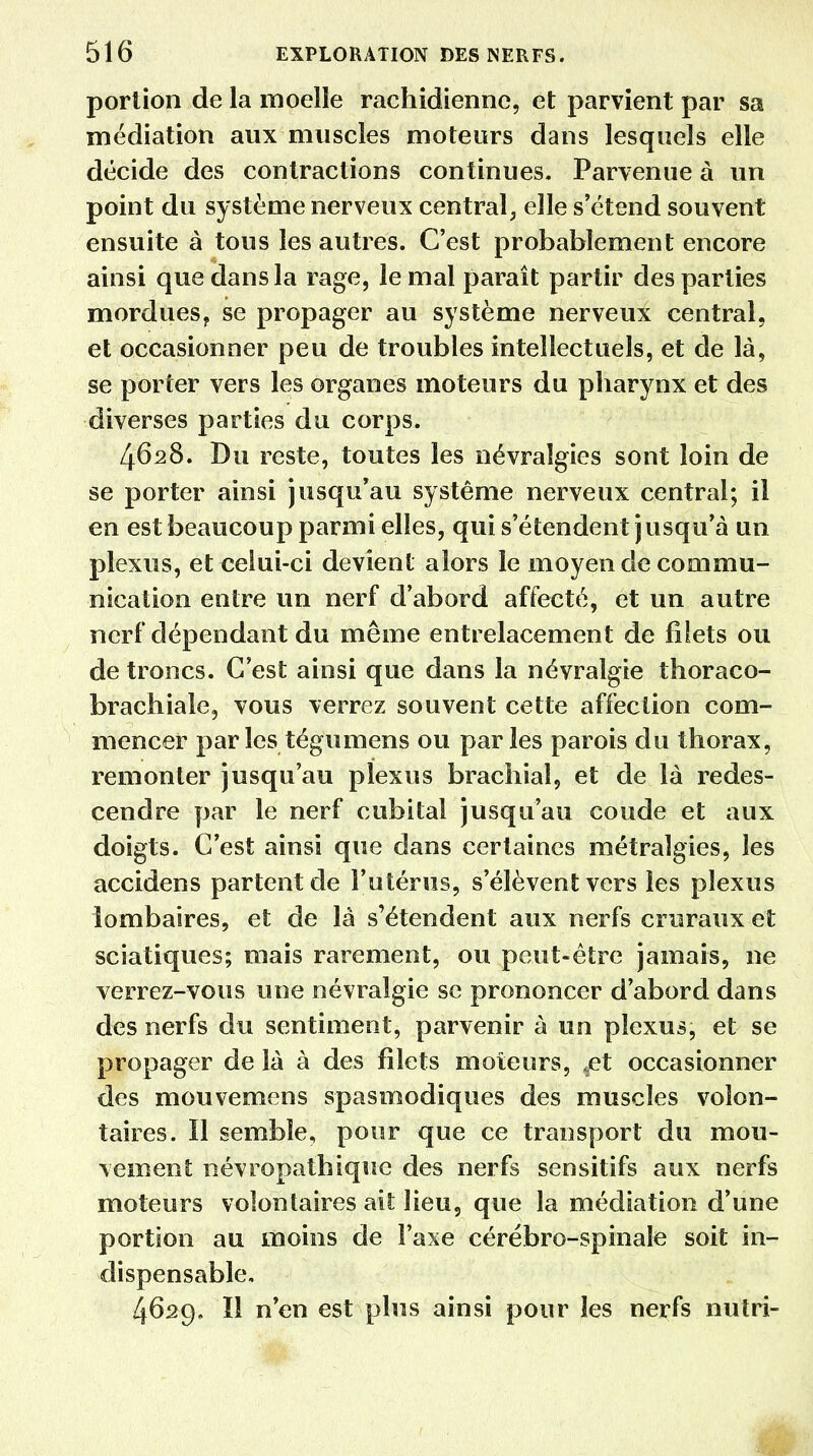portion de la moelle rachidienne, et parvient par sa médiation aux muscles moteurs dans lesquels elle décide des contractions continues. Parvenue à un point du système nerveux central, elle s'étend souvent ensuite à tous les autres. C'est probablement encore ainsi que dans la rage, le mal paraît partir des parties mordues? se propager au système nerveux central, et occasionner peu de troubles intellectuels, et de là, se porter vers les organes moteurs du pharynx et des diverses parties du corps. 4628. Du reste, toutes les névralgies sont loin de se porter ainsi jusqu'au système nerveux central; il en est beaucoup parmi elles, qui s'étendent j u s qu'à un plexus, et celui-ci devient alors le moyen de commu- nication entre un nerf d'abord affecté, et un autre nerf dépendant du même entrelacement de filets ou de troncs. C'est ainsi que dans la névralgie thoraco- brachiale, vous verrez souvent cette affection com- mencer par les tégumens ou parles parois du thorax, remonter jusqu'au plexus brachial, et de là redes- cendre par le nerf cubital jusqu'au coude et aux doigts. C'est ainsi que dans certaines métralgies, les accidens partent de l'utérus, s'élèvent vers les plexus lombaires, et de là s'étendent aux nerfs cruraux et sciatiques; mais rarement, ou peut-être jamais, ne verrez-vous une névralgie se prononcer d'abord dans des nerfs du sentiment, parvenir à un plexus, et se propager de là à des filets moteurs, ^et occasionner des mouvemens spasmodiques des muscles volon- taires. Il semble, pour que ce transport du mou- vement névropathique des nerfs sensitifs aux nerfs moteurs volontaires ait lieu, que la médiation d'une portion au moins de l'axe cérébro-spinale soit in- dispensable. 4629. Il n'en est plus ainsi pour les nerfs nutri- m